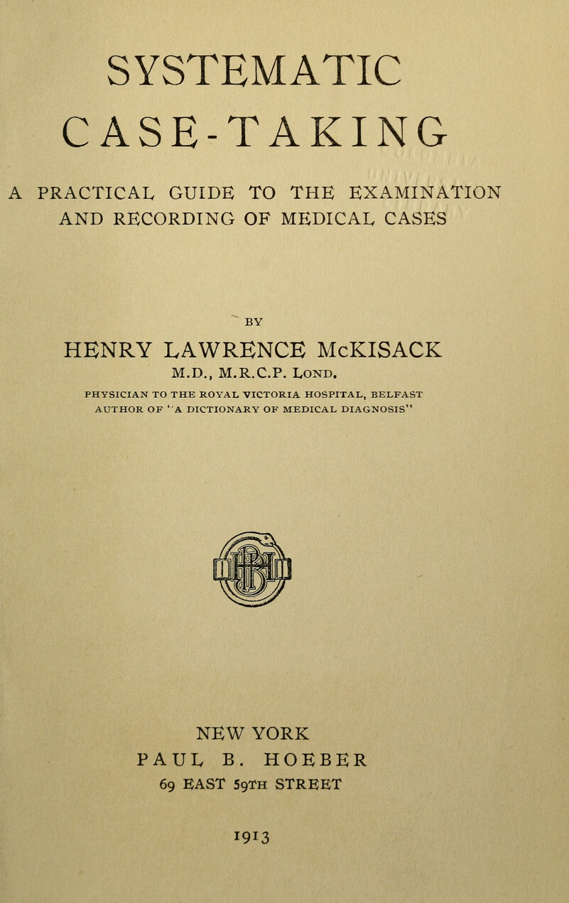 SYSTEMATIC CASE-TAKING A PRACTICAL GUIDE TO THE EXAMINATION AND RECORDING OF MEDICAL CASES BY HENRY LAWRENCE McKISACK M.D., M.R.C.P. LOND. PHYSICIAN TO THE ROYAL VICTORIA HOSPITAL, BELFAST AUTHOR OF 'A DICTIONARY OF MEDICAL DIAGNOSIS NEW YORK PAUL B. HOEBER 69 EAST 59TH STREET 1913