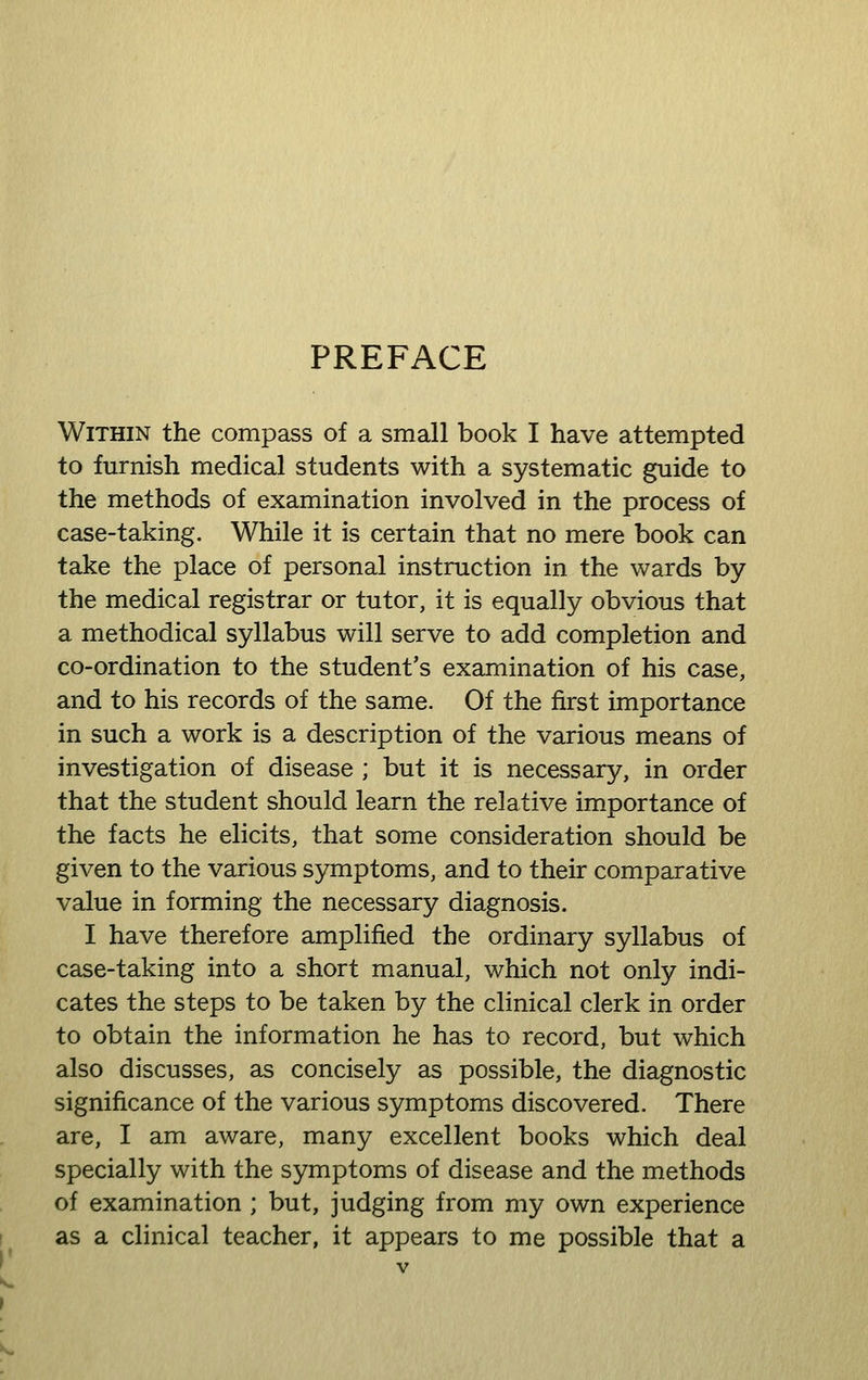PREFACE Within the compass of a small book I have attempted to furnish medical students with a systematic guide to the methods of examination involved in the process of case-taking. While it is certain that no mere book can take the place of personal instruction in the wards by the medical registrar or tutor, it is equally obvious that a methodical syllabus will serve to add completion and co-ordination to the student's examination of his case, and to his records of the same. Of the first importance in such a work is a description of the various means of investigation of disease ; but it is necessary, in order that the student should learn the relative importance of the facts he elicits, that some consideration should be given to the various symptoms, and to their comparative value in forming the necessary diagnosis. I have therefore amplified the ordinary syllabus of case-taking into a short manual, which not only indi- cates the steps to be taken by the clinical clerk in order to obtain the information he has to record, but which also discusses, as concisely as possible, the diagnostic significance of the various symptoms discovered. There are, I am aware, many excellent books which deal specially with the symptoms of disease and the methods of examination ; but, judging from my own experience as a clinical teacher, it appears to me possible that a