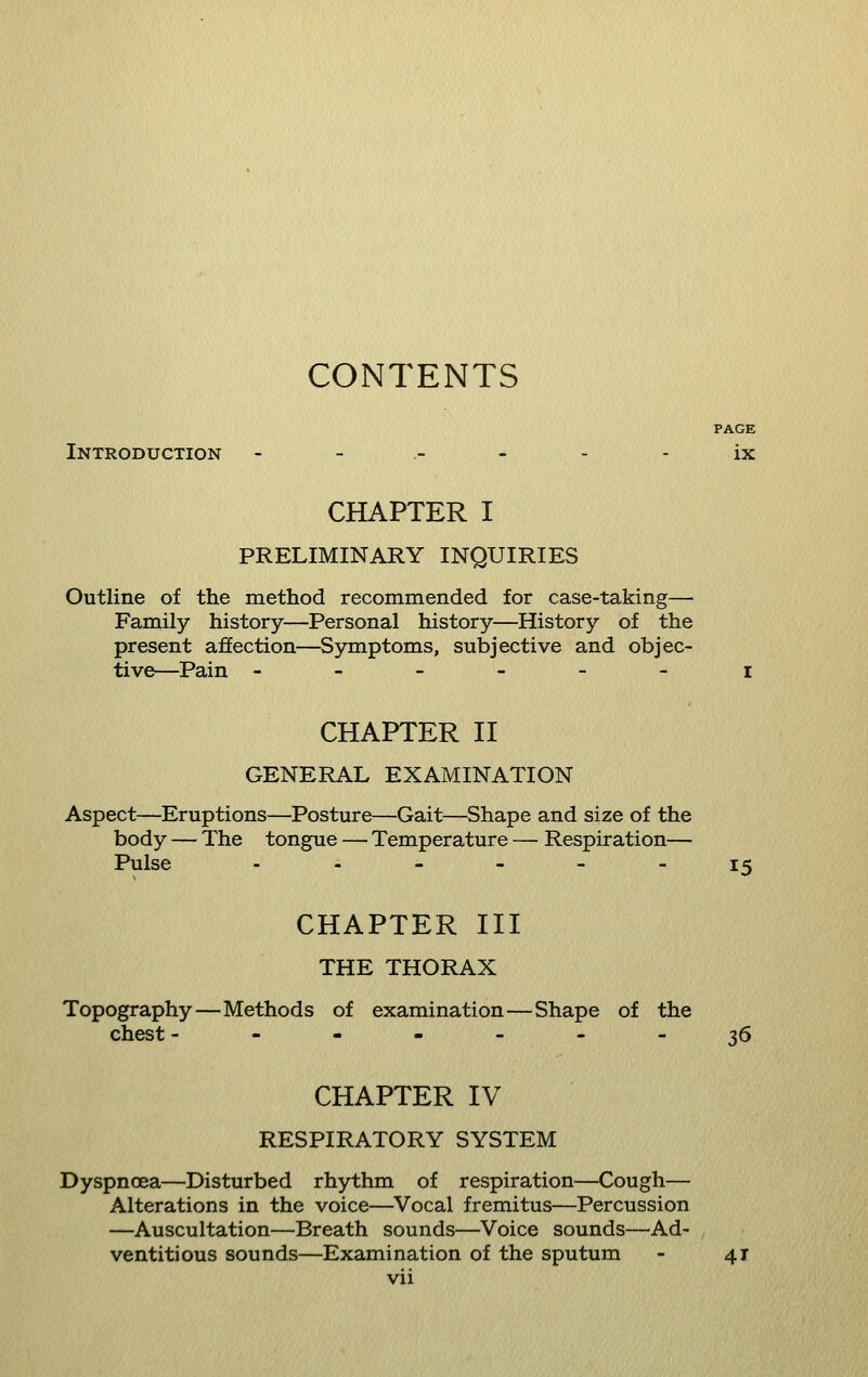 CONTENTS PAGE Introduction - - ----- ix CHAPTER I PRELIMINARY INQUIRIES Outline of the method recommended for case-taking— Family history—Personal history—History of the present affection—^Symptoms, subjective and objec- tive—Pain ------ I CHAPTER n GENERAL EXAMINATION Aspect—Eruptions—Posture—Gait—Shape and size of the body — The tongue — Temperature — Respiration— Pulse ._---- 15 CHAPTER III THE THORAX Topography—Methods of examination—Shape of the chest -------36 CHAPTER IV RESPIRATORY SYSTEM Dyspnoea—Disturbed rhythm of respiration—Cough— Alterations in the voice—Vocal fremitus—Percussion —Auscultation—Breath sounds—Voice sounds—Ad- ventitious sounds—Examination of the sputum - 41