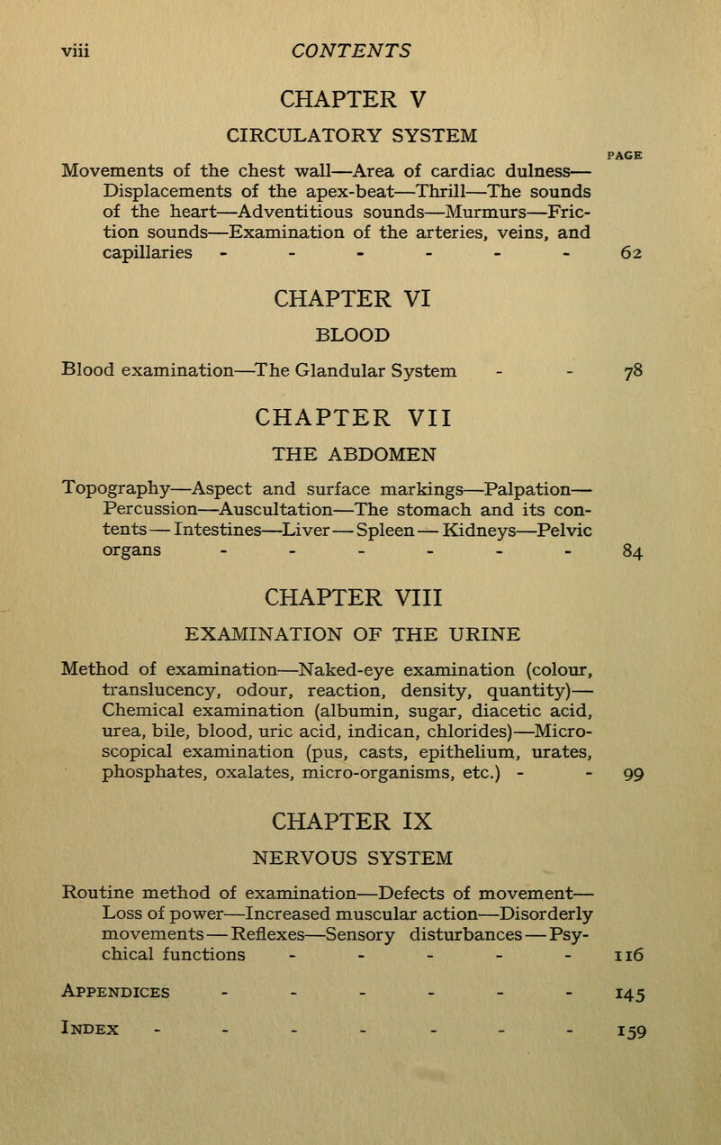CHAPTER V CIRCULATORY SYSTEM PAGE Movements of the chest wall—Area of cardiac dulness— Displacements of the apex-beat—Thrill—The sounds of the heart—Adventitious sounds—Murmurs—Fric- tion sounds—Examination of the arteries, veins, and capillaries ------ 62 CHAPTER VI BLOOD Blood examination—The Glandular System - - 78 CHAPTER VII THE ABDOMEN Topography—Aspect and surface markings—Palpation— Percussion—Auscultation—The stomach and its con- tents — Intestines—Liver—Spleen—Kidneys—Pelvic organs .-_--_ 84 CHAPTER VIII EXAMINATION OF THE URINE Method of examination—Naked-eye examination (colour, translucency, odour, reaction, density, quantity)— Chemical examination (albumin, sugar, diacetic acid, urea, bile, blood, uric acid, indican, chlorides)—Micro- scopical examination (pus, casts, epithelium, urates, phosphates, oxalates, micro-organisms, etc.) - - 99 CHAPTER IX NERVOUS SYSTEM Routine method of examination—Defects of movement— Loss of power—Increased muscular action—Disorderly movements—Reflexes—S ensory disturbances — Psy- chical functions - - - - - 116 Appendices - - - - - - 145 Index -.-__-- 159