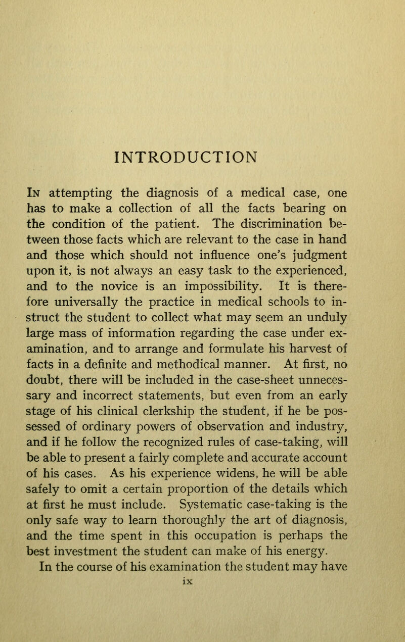 INTRODUCTION In attempting the diagnosis of a medical case, one has to make a collection of all the facts bearing on the condition of the patient. The discrimination be- tween those facts which are relevant to the case in hand and those which should not influence one's judgment upon it, is not always an easy task to the experienced, and to the novice is an impossibility. It is there- fore universally the practice in medical schools to in- struct the student to collect what may seem an unduly large mass of information regarding the case under ex- amination, and to arrange and formulate his harvest of facts in a definite and methodical manner. At first, no doubt, there will be included in the case-sheet unneces- sary and incorrect statements, but even from an early stage of his clinical clerkship the student, if he be pos- sessed of ordinary powers of observation and industry, and if he follow the recognized rules of case-taking, will be able to present a fairly complete and accurate account of his cases. As his experience widens, he will be able safely to omit a certain proportion of the details which at first he must include. Systematic case-taking is the only safe way to learn thoroughly the art of diagnosis, and the time spent in this occupation is perhaps the best investment the student can make of his energy. In the course of his examination the student may have