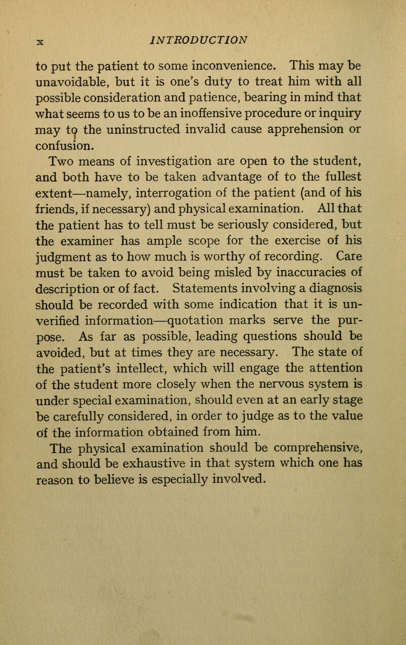 to put the patient to some inconvenience. This may be unavoidable, but it is one's duty to treat him with all possible consideration and patience, bearing in mind that what seems to us to be an inoffensive procedure or inquiry may to the uninstructed invalid cause apprehension or confusion. Two means of investigation are open to the student, and both have to be taken advantage of to the fullest extent—namely, interrogation of the patient (and of his friends, if necessary) and physical examination. All that the patient has to tell must be seriously considered, but the examiner has ample scope for the exercise of his judgment as to how much is worthy of recording. Care must be taken to avoid being misled by inaccuracies of description or of fact. Statements involving a diagnosis should be recorded with some indication that it is un- verified information—quotation marks serve the pur- pose. As far as possible, leading questions should be avoided, but at times they are necessary. The state of the patient's intellect, which will engage the attention of the student more closely when the nervous system is under special examination, should even at an early stage be carefully considered, in order to judge as to the value df the information obtained from him. The physical examination should be comprehensive, and should be exhaustive in that system which one has reason to believe is especially involved.