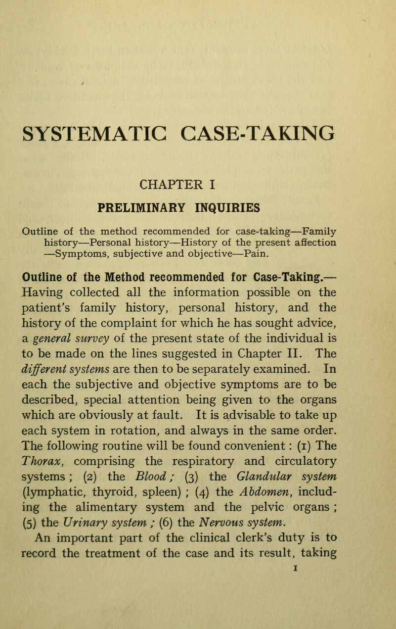 SYSTEMATIC CASE-TAKING CHAPTER I PRELIMINARY INQUIRIES Outline of the method recommended for case-taking—Family history—Personal history—History of the present affection —Symptoms, subjective and objective—Pain, Outline of the Method recommended for Case-Taking.— Having collected all the information possible on the patient's family history, personal history, and the history of the complaint for which he has sought advice, a general survey of the present state of the individual is to be made on the lines suggested in Chapter 11. The different systems are then to be separately examined. In each the subjective and objective symptoms are to be described, special attention being given to the organs which are obviously at fault. It is advisable to take up each system in rotation, and always in the same order. The following routine will be found convenient: (i) The Thorax, comprising the respiratory and circulatory systems; (2) the Blood; (3) the Glandular system (lymphatic, thyroid, spleen) ; (4) the Abdomen, includ- ing the alimentary system and the pelvic organs; (5) the Urinary system ; (6) the Nervous system. An important part of the clinical clerk's duty is to record the treatment of the case and its result, taking