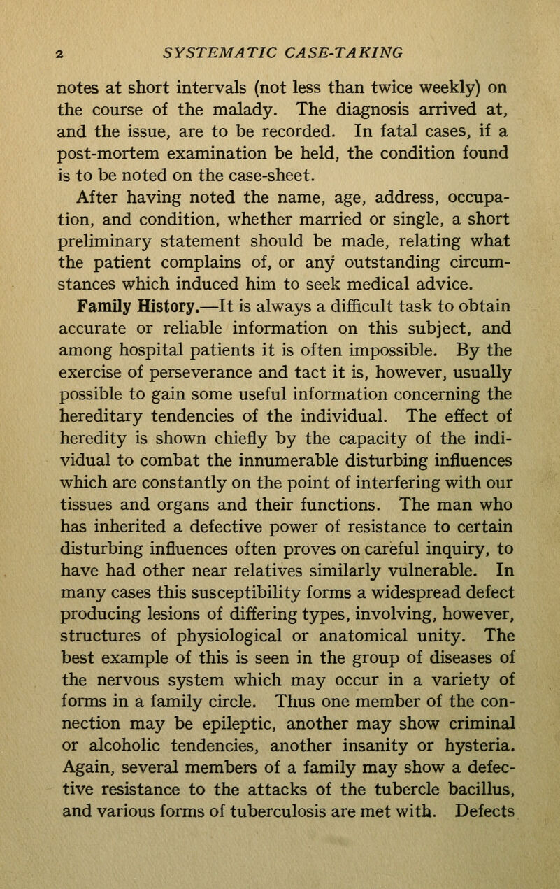 notes at short intervals (not less than twice weekly) on the course of the malady. The diagnosis arrived at, and the issue, are to be recorded. In fatal cases, if a post-mortem examination be held, the condition found is to be noted on the case-sheet. After having noted the name, age, address, occupa- tion, and condition, whether married or single, a short preliminary statement should be made, relating what the patient complains of, or any outstanding circum- stances which induced him to seek medical advice. Family History.—It is always a difficult task to obtain accurate or reliable information on this subject, and among hospital patients it is often impossible. By the exercise of perseverance and tact it is, however, usually possible to gain some useful information concerning the hereditary tendencies of the individual. The effect of heredity is shown chiefly by the capacity of the indi- vidual to combat the innumerable disturbing influences which are constantly on the point of interfering with our tissues and organs and their functions. The man who has inherited a defective power of resistance to certain disturbing influences often proves on careful inquiry, to have had other near relatives similarly vulnerable. In many cases this susceptibility forms a widespread defect producing lesions of differing types, involving, however, structures of physiological or anatomical unity. The best example of this is seen in the group of diseases of the nervous system which may occur in a variety of forms in a family circle. Thus one member of the con- nection may be epileptic, another may show criminal or alcoholic tendencies, another insanity or hysteria. Again, several members of a family may show a defec- tive resistance to the attacks of the tubercle bacillus, and various forms of tuberculosis are met with. Defects