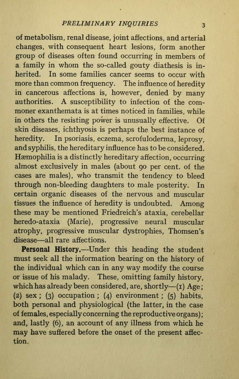 of metabolism, renal disease, joint affections, and arterial changes, with consequent heart lesions, form another group of diseases often found occurring in members of a family in whom the so-called gouty diathesis is in- herited. In some families cancer seems to occur with more than common frequency. The influence of heredity in cancerous affections is, however, denied by many authorities. A susceptibility to infection of the com- moner exanthemata is at times noticed in families, while in others the resisting power is unusually effective. Of skin diseases, ichthyosis is perhaps the best instance of heredity. In psoriasis, eczema, scrofuloderma, leprosy, and syphilis, the hereditary influence has to be considered. Haemophilia is a distinctly hereditary affection, occurring almost exclusively in males (about go per cent, of the cases are males), who transmit the tendency to bleed through non-bleeding daughters to male posterity. In certain organic diseases of the nervous and muscular tissues the influence of heredity is undoubted. Among these may be mentioned Friedreich's ataxia, cerebellar heredo-ataxia (Marie), progressive neural muscular atrophy, progressive muscular dystrophies, Thomsen's disease—all rare affections. Personal History.—Under this heading the student must seek all the information bearing on the history of the individual which can in any way modify the course or issue of his malady. These, omitting family history, which has already been considered, are, shortly—(i) Age; (2) sex; (3) occupation; (4) environment; (5) habits, both personal and physiological (the latter, in the case of females, especially concerning the reproductive organs); and, lastly (6), an account of any illness from which he may have suffered before the onset of the present affec- tion.