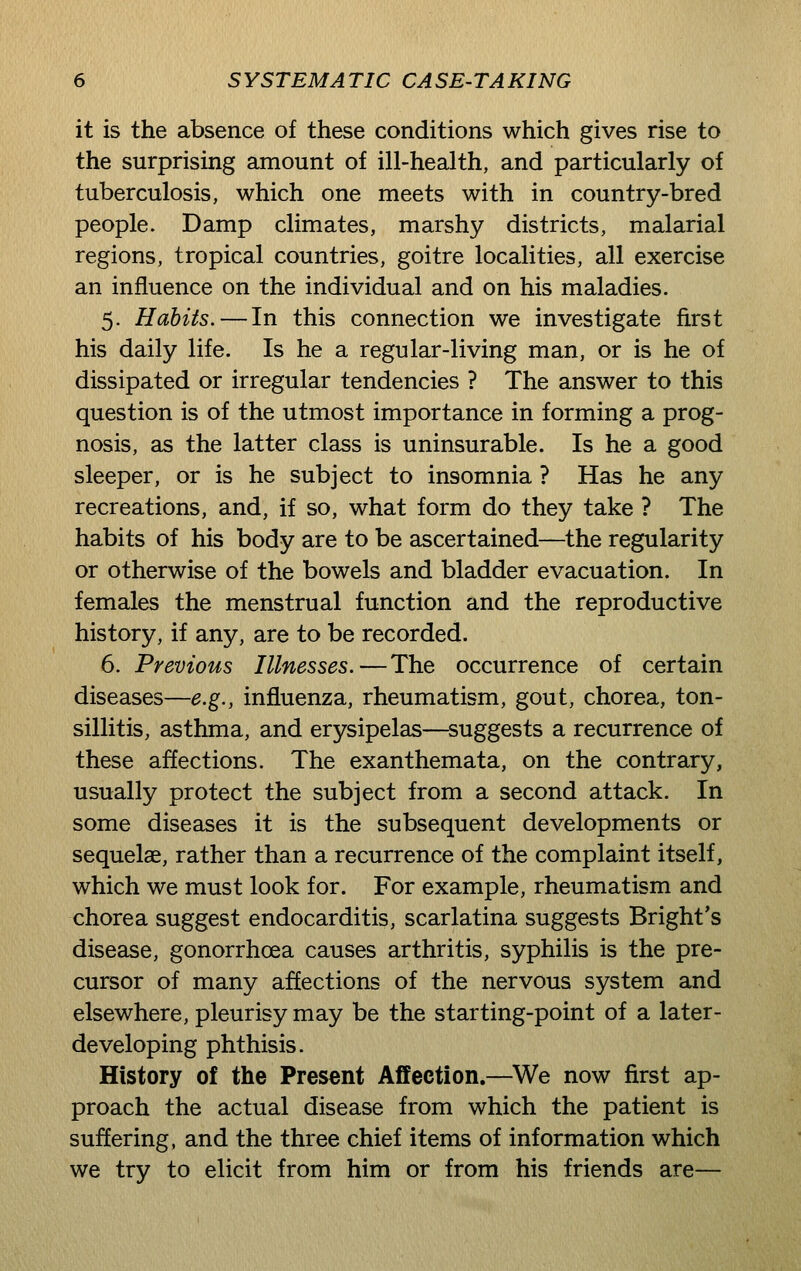 it is the absence of these conditions which gives rise to the surprising amount of ill-health, and particularly of tuberculosis, which one meets with in country-bred people. Damp climates, marshy districts, malarial regions, tropical countries, goitre localities, all exercise an influence on the individual and on his maladies. 5. Habits.—In this connection we investigate first his daily life. Is he a regular-living man, or is he of dissipated or irregular tendencies ? The answer to this question is of the utmost importance in forming a prog- nosis, as the latter class is uninsurable. Is he a good sleeper, or is he subject to insomnia ? Has he any recreations, and, if so, what form do they take ? The habits of his body are to be ascertained—the regularity or otherwise of the bowels and bladder evacuation. In females the menstrual function and the reproductive history, if any, are to be recorded. 6. Previous Illnesses.—The occurrence of certain diseases—e.g., influenza, rheumatism, gout, chorea, ton- sillitis, asthma, and erysipelas—^suggests a recurrence of these affections. The exanthemata, on the contrary, usually protect the subject from a second attack. In some diseases it is the subsequent developments or sequelae, rather than a recurrence of the complaint itself, which we must look for. For example, rheumatism and chorea suggest endocarditis, scarlatina suggests Bright's disease, gonorrhoea causes arthritis, syphilis is the pre- cursor of many affections of the nervous system and elsewhere, pleurisy may be the starting-point of a later- developing phthisis. History of the Present Affection.—^We now first ap- proach the actual disease from which the patient is suffering, and the three chief items of information which we try to elicit from him or from his friends are—