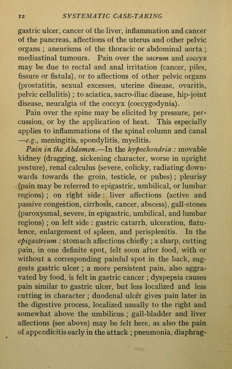 gastric ulcer, cancer of the liver, inflammation and cancer of the pancreas, affections of the uterus and other pelvic organs ; aneurisms of the thoracic or abdominal aorta ; mediastinal tumours. Pain over the sacrum and coccyx may be due to rectal and anal irritation (cancer, piles, fissure or fistula), or to affections of other pelvic organs (prostatitis, sexual excesses, uterine disease, ovaritis, pelvic cellulitis) ; to sciatica, sacro-iliac disease, hip-joint disease, neuralgia of the coccyx (coccygodynia). Pain over the spine may be elicited by pressure, per- cussion, or by the application of heat. This especially applies to inflammations of the spinal column and canal —e.g., meningitis, spondylitis, myelitis. Pain in the Abdomen.—In the hypochondria : movable kidney (dragging, sickening character, worse in upright posture), renal calculus (severe, colicky, radiating down- wards towards the groin, testicle, or pubes); pleurisy > (pain may be referred to epigastric, umbilical, or lumbar regions) ; on right side : liver affections (active and passive congestion, cirrhosis, cancer, abscess), gall-stones (paroxysmal, severe, in epigastric, umbilical, and lumbar regions) ; on left side : gastric catarrh, ulceration, flatu- lence, enlargement of spleen, and perisplenitis. In the epigastrium : stomach affections chiefly ; a sharp, cutting pain, in one definite spot, felt soon after food, with or without a corresponding painful spot in the back, sug- gests gastric ulcer ; a more persistent pain, also aggra- vated by food, is felt in gastric cancer ; dyspepsia causes pain similar to gastric ulcer, but less localized and less cutting in character ; duodenal ulcer gives pain later in the digestive process, localized usually to the right and somewhat above the umbilicus ; gall-bladder and liver affections (see above) may be felt here, as also the pain of appendicitis early in the attack ; pneumonia, diaphrag-