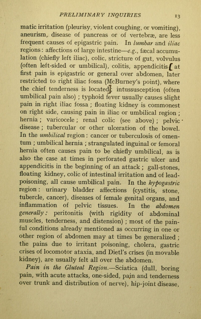 matic irritation (pleurisy, violent coughing, or vomiting), aneurism, disease of pancreas or of vertebrae, are less frequent causes of epigastric pain. In lumbar and iliac regions: affections of large intestine—e.g., faecal accumu- lation (chiefly left iliac), colic, stricture of gut, volvulus (often left-sided or umbilical), colitis, appendicitisf at first pain is epigastric or general over abdomen, later restricted to right iliac fossa (McBurney's point), where the chief tenderness is located}; intussusception (often umbilical pain also) ; typhoid fever usually causes slight pain in right iliac fossa ; floating kidney is commonest on right side, causing pain in iliac or umbilical region ; hernia; varicocele; renal colic (see above) ; pelvic disease ; tubercular or other ulceration of the bowel. In the umbilical region: cancer or tuberculosis of omen- tum ; umbilical hernia ; strangulated inguinal or femoral hernia often causes pain to be chiefly umbilical, as is also the case at times in perforated gastric ulcer and appendicitis in the beginning of an attack ; gall-stones, floating kidney, colic of intestinal irritation and of lead- poisoning, all cause umbilical pain. In the hypogastric region: urinary bladder affections (cystitis, stone, tubercle, cancer), diseases of female genital organs, and inflammation of pelvic tissues. In the abdomen generally: peritonitis (with rigidity of abdominal muscles, tenderness, and distension) ; most of the pain- ful conditions already mentioned as occurring in one or other region of abdomen may at times be generalized ; the pains due to irritant poisoning, cholera, gastric crises of locomotor ataxia, and Dietl's crises (in movable kidney), are usually felt all over the abdomen. Pain in the Gluteal Region.—Sciatica (dull, boring pain, with acute attacks, one-sided, pa;n and tenderness over trunk and distribution of nerve), hip-joint disease,