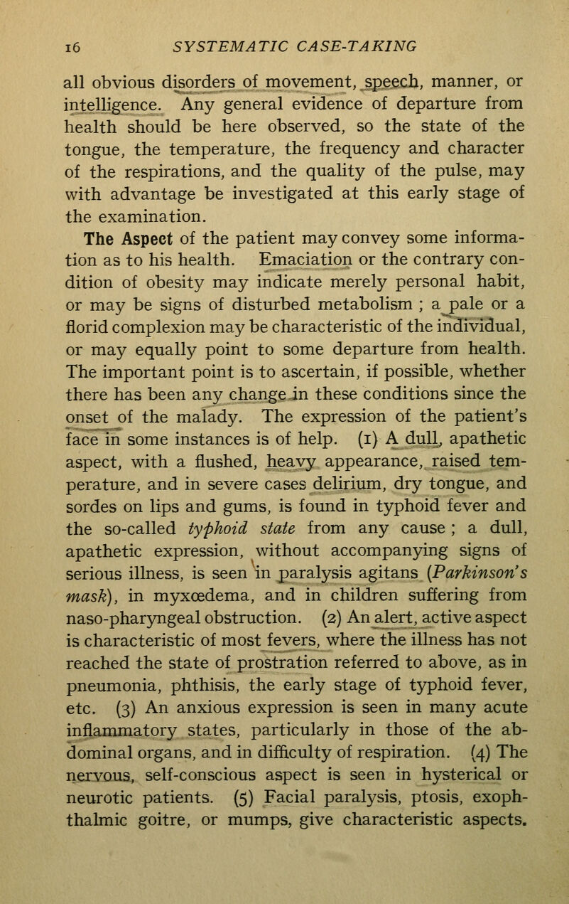 all obvious disorders of movement, speech, manner, or intelligence. Any general evidence of departure from health should be here observed, so the state of the tongue, the temperature, the frequency and character of the respirations, and the quality of the pulse, may with advantage be investigated at this early stage of the examination. The Aspect of the patient may convey some informa- tion as to his health. Emaciation or the contrary con- dition of obesity may indicate merely personal habit, or may be signs of disturbed metabolism ; a pale or a florid complexion may be characteristic of the individual, or may equally point to some departure from health. The important point is to ascertain, if possible, whether there has been any changein these conditions since the onset of the malady. The expression of the patient's face in some instances is of help, (i) A dull, apathetic aspect, with a flushed, heavy appearance, raised tem- perature, and in severe cases delirium, dry tongue, and sordes on lips and gums, is found in typhoid fever and the so-called typhoid state from any cause ; a dull, apathetic expression, without accompanying signs of serious illness, is seen in paralysis agitans [Parkinson's mask), in myxoedema, and in children suffering from naso-pharyngeal obstruction. (2) An alert, active aspect is characteristic of most fevers, where the illness has not reached the state of prostration referred to above, as in pneumonia, phthisis, the early stage of typhoid fever, etc. (3) An anxious expression is seen in many acute inflammatory states, particularly in those of the ab- dominal organs, and in difficulty of respiration. (4) The nervous, self-conscious aspect is seen in hysterical or neurotic patients. (5) Facial paralysis, ptosis, exoph- thalmic goitre, or mumps, give characteristic aspects.