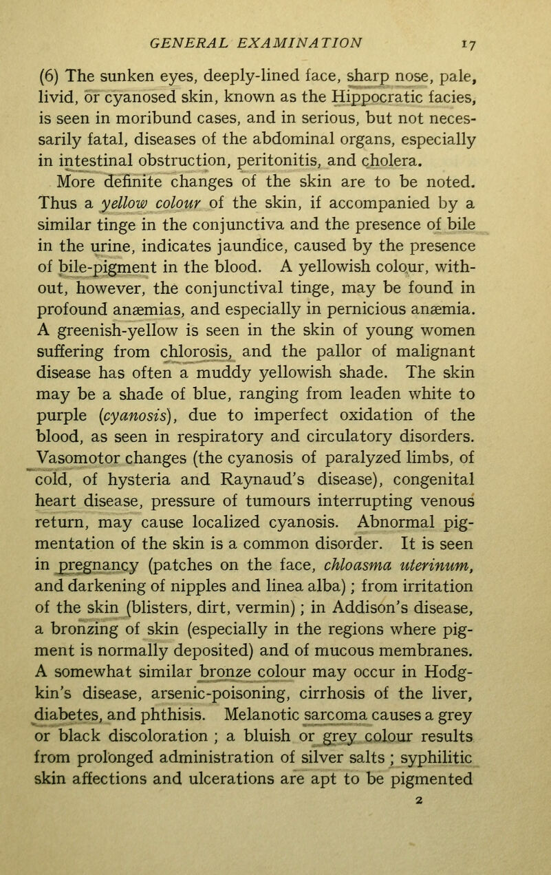 (6) The sunken eyes, deeply-lined face, sharp nose, pale, livid, or cyanosed skin, known as the Hippocratic facies, is seen in moribund cases, and in serious, but not neces- sarily fatal, diseases of the abdominal organs, especially in intestinal obstruction, peritonitis, and cholera. More definite changes of the skin are to be noted. Thus a yellow colour of the skin, if accompanied by a similar tinge in the conjunctiva and the presence of bile in the urine, indicates jaundice, caused by the presence of bile-pigment in the blood. A yellowish colour, with- out, however, the conjunctival tinge, may be found in profound anaemias, and especially in pernicious anaemia. A greenish-yellow is seen in the skin of young women suffering from chlorosis, and the pallor of malignant disease has often a muddy yellowish shade. The skin may be a shade of blue, ranging from leaden white to purple {cyanosis), due to imperfect oxidation of the blood, as seen in respiratory and circulatory disorders. Vasomotor changes (the cyanosis of paralyzed limbs, of cold, of hysteria and Raynaud's disease), congenital heart disease, pressure of tumours interrupting venous return, may cause localized cyanosis. Abnormal pig- mentation of the skin is a common disorder. It is seen in jpregnancy (patches on the face, chloasma uterinum, and darkening of nipples and linea alba); from irritation of the skin (blisters, dirt, vermin); in Addison's disease, a bronzing of skin (especially in the regions where pig- ment is normally deposited) and of mucous membranes. A somewhat similar bronze colour may occur in Hodg- kin's disease, arsenic-poisoning, cirrhosis of the liver, diabetes, and phthisis. Melanotic sarcoma causes a grey or black discoloration ; a bluish or grey colour results from prolonged administration of silver salts ; syphilitic skin affections and ulcerations are apt to be pigmented