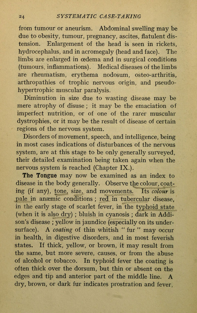 from tumour or aneurism. Abdominal swelling may be due to obesity, tumour, pregnancy, ascites, flatulent dis- tension. Enlargement of the head is seen in rickets, hydrocephalus, and in acromegaly (head and face). The limbs are enlarged in oedema and in surgical conditions (tumours, inflammations). Medical diseases of the limbs are rheumatism, erythema nodosum, osteo-arthritis, arthropathies of trophic nervous origin, and pseudo- hypertrophic muscular paralysis. Diminution in size due to wasting disease may be mere atrophy of disuse; it may be the emaciation of imperfect nutrition, or of one of the rarer muscular dystrophies, or it may be the result of disease of certain regions of the nervous system. Disorders of movement, speech, and intelligence, being in most cases indications of disturbances of the nervous system, are at this stage to be only generally surveyed, their detailed examination being taken again when the nervous system is reached (Chapter IX.). The Tongue may now be examined as an index to disease in the body generally. Observe the colour, coat- ing (if any), tone, size, and movements, lis colour is pale in ansemic conditions ; red in tubercular disease, in the early stage of scarlet fever, in the typhoid state (when it is also dry) ; bluish in cyanosis ; dark in Addi- son's disease ; yellow in jaundice (especially on its under- surface). A coating of thin whitish  fur  may occur in health, in digestive disorders, and in most feverish states. If thick, yellow, or brown, it may result from the same, but more severe, causes, or from the abuse of alcohol or tobacco. In typhoid fever the coating is often thick over the dorsum, but thin or absent on the edges and tip and anterior part of the middle line. A dry, brown, or dark fur indicates prostration and fever,