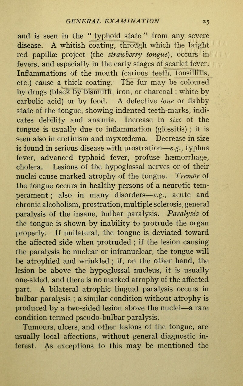 and is seen in the typhoid state from any severe disease. A whitish coating, through which the bright red papillae project (the strawberry tongue), occurs in fevers, and especially in the early stages of scarlet fever. Inflammations of the mouth (carious teeth, tonsillitis, etc.) cause a thick coating. The fur may be coloured by drugs (black by bismuth, iron, or charcoal; white by carbolic acid) or by food. A defective tone or flabby state of the tongue, showing indented teeth-marks, indi- cates debility and anaemia. Increase in size of the tongue is usually due to inflammation (glossitis) ; it is seen also in cretinism and myxoedema. Decrease in size is found in serious disease with prostration—e.g., typhus fever, advanced typhoid fever, profuse haemorrhage, cholera. Lesions of the hypoglossal nerves or of their nuclei cause marked atrophy of the tongue. Tremor of the tongue occurs in healthy persons of a neurotic tem- perament ; also in many disorders—e.g., acute and chronic alcoholism, prostration,'multiple sclerosis, general paralysis of the insane, bulbar paralysis. Paralysis of the tongue is shown by inability to protrude the organ properly. If unilateral, the tongue is deviated toward the affected side when protruded ; if the lesion causing the paralysis be nuclear or infranuclear, the tongue will be atrophied and wrinkled ; if, on the other hand, the lesion be above the hypoglossal nucleus, it is usually one-sided, and there is no marked atrophy of the affected part. A bilateral atrophic lingual paralysis occurs in bulbar paralysis ; a similar condition without atrophy is produced by a two-sided lesion above the nuclei—a rare condition termed pseudo-bulbar paralysis. Tumours, ulcers, and other lesions of the tongue, are usually local affections, without general diagnostic in- terest. As exceptions to this may be mentioned the