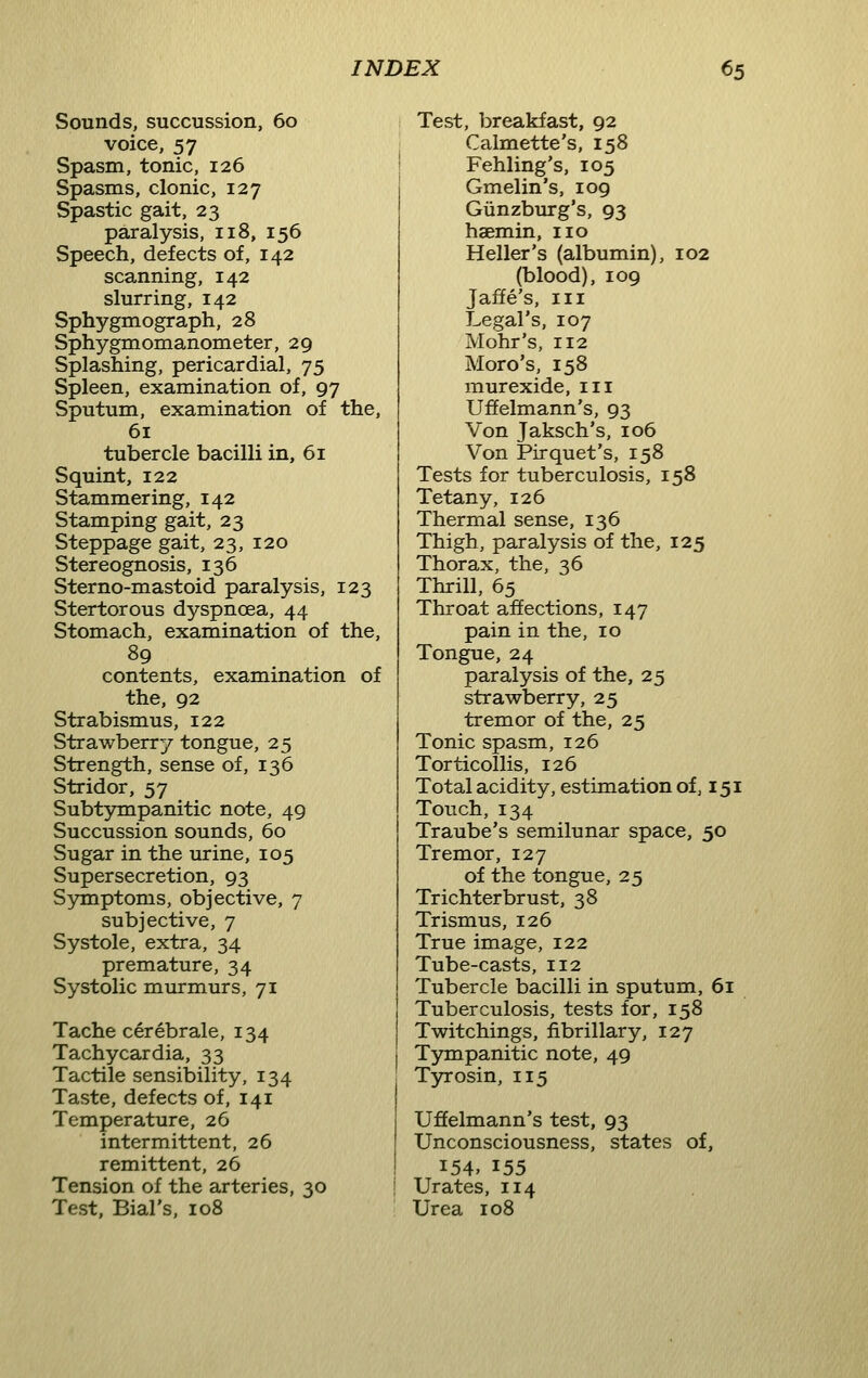 Sounds, succussion, 60 voice, 57 Spasm, tonic, 126 Spasms, clonic, 127 Spastic gait, 23 paralysis, 118, 156 Speech, defects of, 142 scanning, 142 slurring, 142 Sphygmograph, 28 Sphygmomanometer, 29 Splashing, pericardial, 75 Spleen, examination of, 97 Sputum, examination of the, 61 tubercle bacilli in, 61 Squint, 122 Stammering, 142 Stamping gait, 23 Steppage gait, 23, 120 Stereognosis, 136 Sterno-mastoid paralysis, 123 Stertorous dyspnoea, 44 Stomach, examination of the, 89 contents, examination of the, 92 Strabismus, 122 Strawberry tongue, 25 Strength, sense of, 136 Stridor, 57 Subt5niipanitic note, 49 Succussion sounds, 60 Sugar in the urine, 105 Supersecretion, 93 Symptoms, objective, 7 subjective, 7 Systole, extra, 34 premature, 34 Systolic murmurs, 71 Tache cerebrale, 134 Tachycardia, 33 Tactile sensibility, 134 Taste, defects of, 141 Temperature, 26 intermittent, 26 remittent, 26 Tension of the arteries, 30 Test, Bial's, 108 Test, breakfast, 92 Calmette's, 158 Fehling's, 105 Gmelin's, 109 Giinzburg's, 93 haemin, no Heller's (albumin), 102 (blood), 109 Jaffe's, III Legal's, 107 Mohr's, 112 Moro's, 158 murexide, in Uffelmann's, 93 Von Jaksch's, 106 Von Pirquet's, 158 Tests for tuberculosis, 158 Tetany, 126 Thermal sense, 136 Thigh, paralysis of the, 125 Thorax, the, 36 Thrill, 65 Throat affections, 147 pain in the, 10 Tongue, 24 paralysis of the, 25 strawberry, 25 tremor of the, 25 Tonic spasm, 126 Torticollis, 126 Total acidity, estimation of, 151 Touch, 134 Traube's semilunar space, 50 Tremor, 127 of the tongue, 25 Trichterbrust, 38 Trismus, 126 True image, 122 Tube-casts, 112 Tubercle bacilli in sputum, 61 Tuberculosis, tests for, 158 Twitchings, fibrillary, 127 Tympanitic note, 49 Tyrosin, 115 Uffelmann's test, 93 Unconsciousness, states of, 154, 155 Urates, 114 Urea 108
