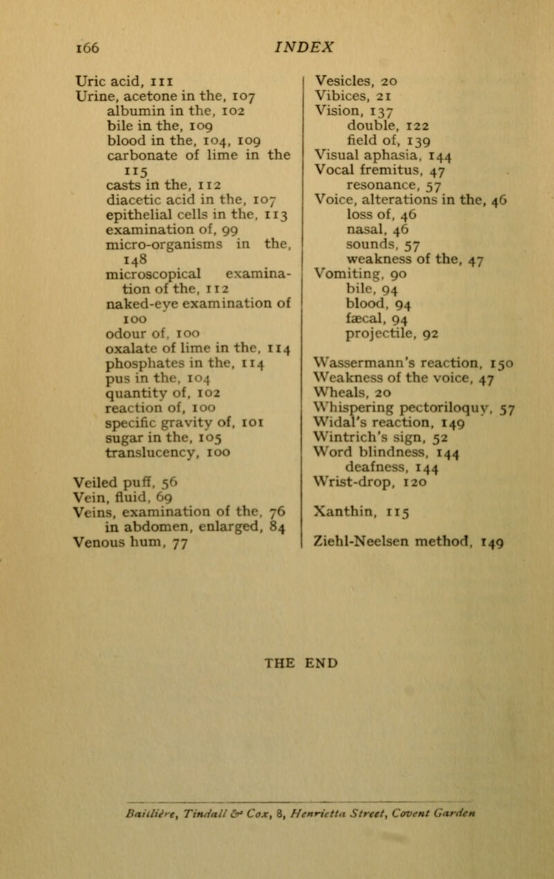 Uric acid, iii Urine, acetone in the, 107 albumin in the, 102 bile in the. 109 blood in the, 104, 109 carbonate of lime in the 115 casts in the, 112 diacctic acid in the, 107 epithelial cells in the, 113 examination of, 99 micro-organisms in the, 148 microscopical examina- tion of the, 112 naked-eye examination of 100 odour of. 100 oxalate of lime in the. 114 phosphates in the, 114 pus in the. 104 quantity of. 102 reaction of, 100 specific gravity of. loi sugar in the. 105 translucency, 100 Veiled puff. 56 Vein, fluid. 69 Veins, examination of the, 76 in abdomen, enlarged, 84 Venous hum. 77 Vesicles, 20 Vibices, 21 Vision, 137 double, 122 field of. 139 Visual aphasia, 144 Vocal fremitus, 47 resonance, 57 Voice, alterations in the, 46 loss of, 46 nasal, 46 sounds, 57 weakness of the, 47 Vomiting, 90 bile, 94 blood, 94 faecal, 94 projectile, 92 Wassermann's reaction, 150 Weakness of the voice, 47 Wheals, 20 Whispering pectoriloquy, 57 Widal's reaction, 149 Wintrich's sign, 52 Word blindness, 144 deafness. 144 Wrist-drop. 120 Xanthin, 115 Ziehl-Neelsen method, T49 THE END Baitltire, Timiaii &* Cox, 8, Henrietta Strett, Ccvent Garden