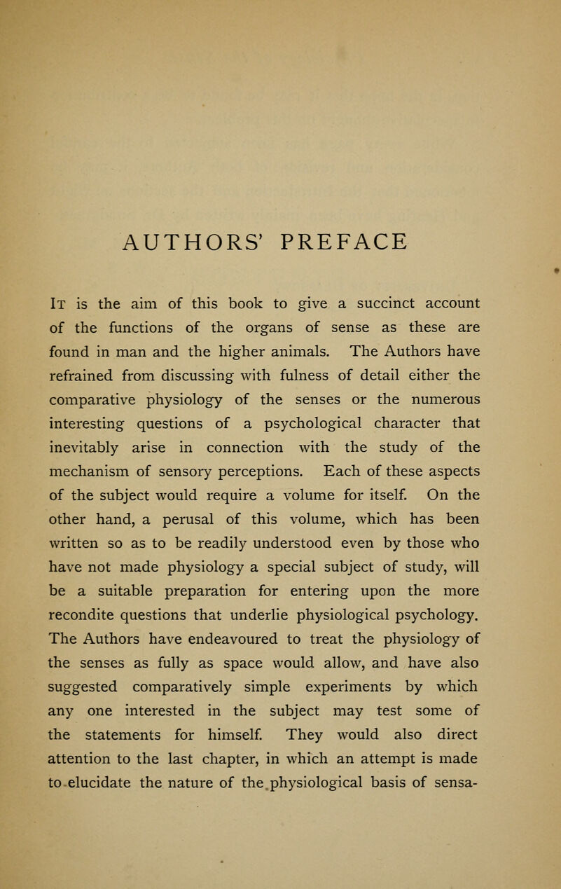 AUTHORS' PREFACE It is the aim of this book to give a succinct account of the functions of the organs of sense as these are found in man and the higher animals. The Authors have refrained from discussing with fulness of detail either the comparative physiology of the senses or the numerous interesting questions of a psychological character that inevitably arise in connection with the study of the mechanism of sensory perceptions. Each of these aspects of the subject would require a volume for itself. On the other hand, a perusal of this volume, which has been written so as to be readily understood even by those who have not made physiology a special subject of study, will be a suitable preparation for entering upon the more recondite questions that underlie physiological psychology. The Authors have endeavoured to treat the physiology of the senses as fully as space would allow, and have also suggested comparatively simple experiments by which any one interested in the subject may test some of the statements for himself. They would also direct attention to the last chapter, in which an attempt is made to elucidate the nature of the physiological basis of sensa-