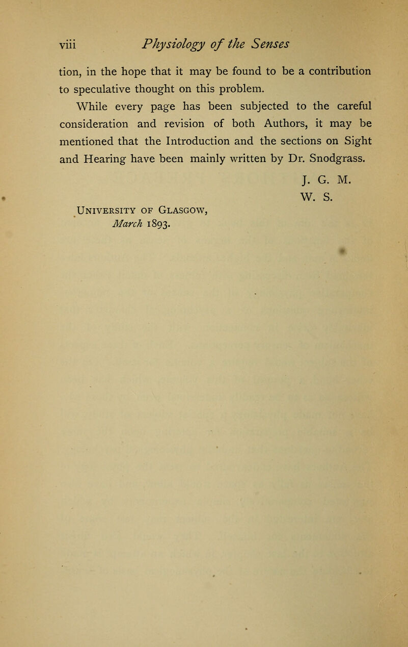 tion, in the hope that it may be found to be a contribution to speculative thought on this problem. While every page has been subjected to the careful consideration and revision of both Authors, it may be mentioned that the Introduction and the sections on Sight and Hearing have been mainly written by Dr. Snodgrass. J. G. M. W. S. University of Glasgow, March 1893.