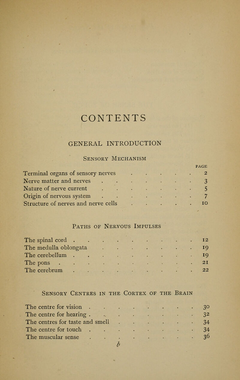 CONTENTS GENERAL INTRODUCTION Sensory Mechanism Terminal organs of sensory nerves Nerve matter and nerves Nature of nerve current Origin of nervous system Structure of nerves and nerve cells PAGE 2 3 5 7 10 Paths of Nervous Impulses The spinal cord 12 The medulla oblongata ..... 19 The cerebellum ....... 19 The pons ........ 21 The cerebrum ....... 22 Sensory Centres in the Cortex of the Brain The centre for vision ..... . 30 The centre for hearing ...... • 32 The centres for taste and smell • 34 The centre for touch ..... • 34 The muscular sense ..... . • • 36