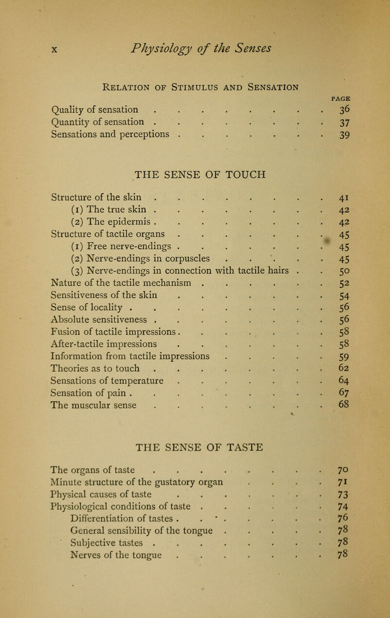 Relation of Stimulus and Sensation Quality of sensation Quantity of sensation . Sensations and perceptions . 36 37 39 THE SENSE OF TOUCH Structure of the skin . 41 (1) The true skin ....... 42 (2) The epidermis ....... 42 Structure of tactile organs ...... 45 (1) Free nerve-endings ...... 45 (2) Nerve-endings in corpuscles .... ■ 45 (3) Nerve-endings in connection with tactile hairs . 5o Nature of the tactile mechanism ..... 52 Sensitiveness of the skin ...... 54 Sense of locality ........ 56 Absolute sensitiveness ....... 56 Fusion of tactile impressions...... 58 After-tactile impressions ...... 58 Information from tactile impressions .... 59 Theories as to touch ....... 62 Sensations of temperature ...... 64 Sensation of pain . . . . 67 The muscular sense ....... 68 THE SENSE OF TASTE The organs of taste Minute structure of the gustatory organ Physical causes of taste Physiological conditions of taste . Differentiation of tastes . General sensibility of the tongue Subjective tastes . Nerves of the tongue 70 71 73 74 76 78 78 78