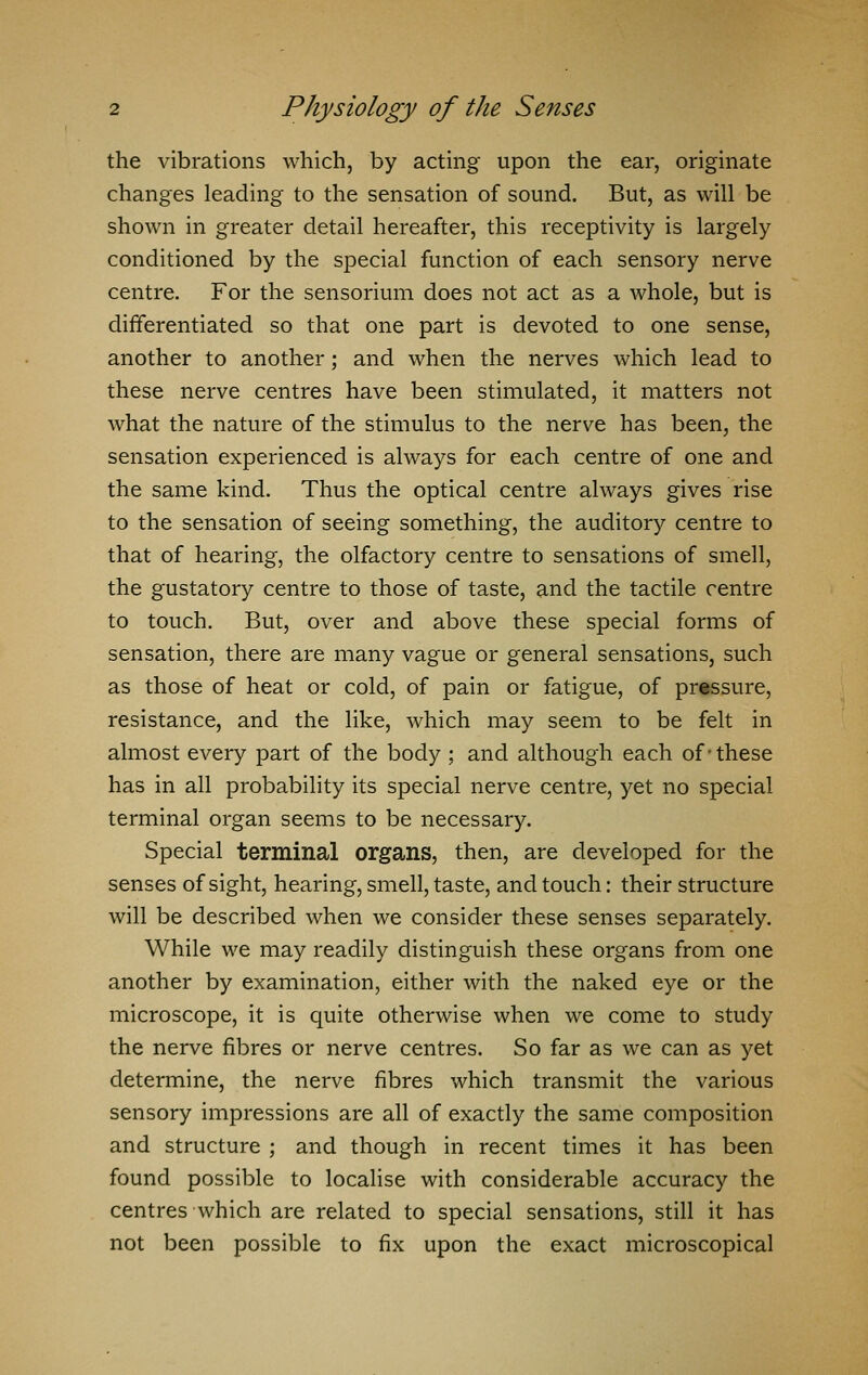 the vibrations which, by acting upon the ear, originate changes leading to the sensation of sound. But, as will be shown in greater detail hereafter, this receptivity is largely conditioned by the special function of each sensory nerve centre. For the sensorium does not act as a whole, but is differentiated so that one part is devoted to one sense, another to another; and when the nerves which lead to these nerve centres have been stimulated, it matters not what the nature of the stimulus to the nerve has been, the sensation experienced is always for each centre of one and the same kind. Thus the optical centre always gives rise to the sensation of seeing something, the auditory centre to that of hearing, the olfactory centre to sensations of smell, the gustatory centre to those of taste, and the tactile centre to touch. But, over and above these special forms of sensation, there are many vague or general sensations, such as those of heat or cold, of pain or fatigue, of pressure, resistance, and the like, which may seem to be felt in almost every part of the body ; and although each of-these has in all probability its special nerve centre, yet no special terminal organ seems to be necessary. Special terminal organs, then, are developed for the senses of sight, hearing, smell, taste, and touch: their structure will be described when we consider these senses separately. While we may readily distinguish these organs from one another by examination, either with the naked eye or the microscope, it is quite otherwise when we come to study the nerve fibres or nerve centres. So far as we can as yet determine, the nerve fibres which transmit the various sensory impressions are all of exactly the same composition and structure ; and though in recent times it has been found possible to localise with considerable accuracy the centres which are related to special sensations, still it has not been possible to fix upon the exact microscopical