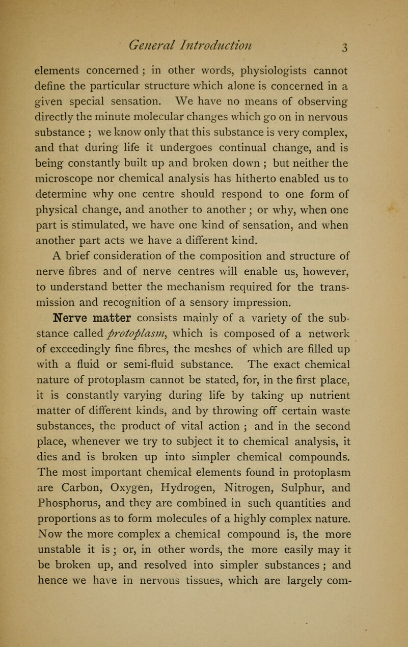 elements concerned ; in other words, physiologists cannot define the particular structure which alone is concerned in a given special sensation. We have no means of observing directly the minute molecular changes which go on in nervous substance ; we know only that this substance is very complex, and that during life it undergoes continual change, and is being constantly built up and broken down ; but neither the microscope nor chemical analysis has hitherto enabled us to determine why one centre should respond to one form of physical change, and another to another; or why, when one part is stimulated, we have one kind of sensation, and when another part acts we have a different kind. A brief consideration of the composition and structure of nerve fibres and of nerve centres will enable us, however, to understand better the mechanism required for the trans- mission and recognition of a sensory impression. Nerve matter consists mainly of a variety of the sub- stance called protoplasm, which is composed of a network of exceedingly fine fibres, the meshes of which are filled up with a fluid or semi-fluid substance. The exact chemical nature of protoplasm cannot be stated, for, in the first place, it is constantly varying during life by taking up nutrient matter of different kinds, and by throwing off certain waste substances, the product of vital action ; and in the second place, whenever we try to subject it to chemical analysis, it dies and is broken up into simpler chemical compounds. The most important chemical elements found in protoplasm are Carbon, Oxygen, Hydrogen, Nitrogen, Sulphur, and Phosphorus, and they are combined in such quantities and proportions as to form molecules of a highly complex nature. Now the more complex a chemical compound is, the more unstable it is; or, in other words, the more easily may it be broken up, and resolved into simpler substances ; and hence we have in nervous tissues, which are largely com-