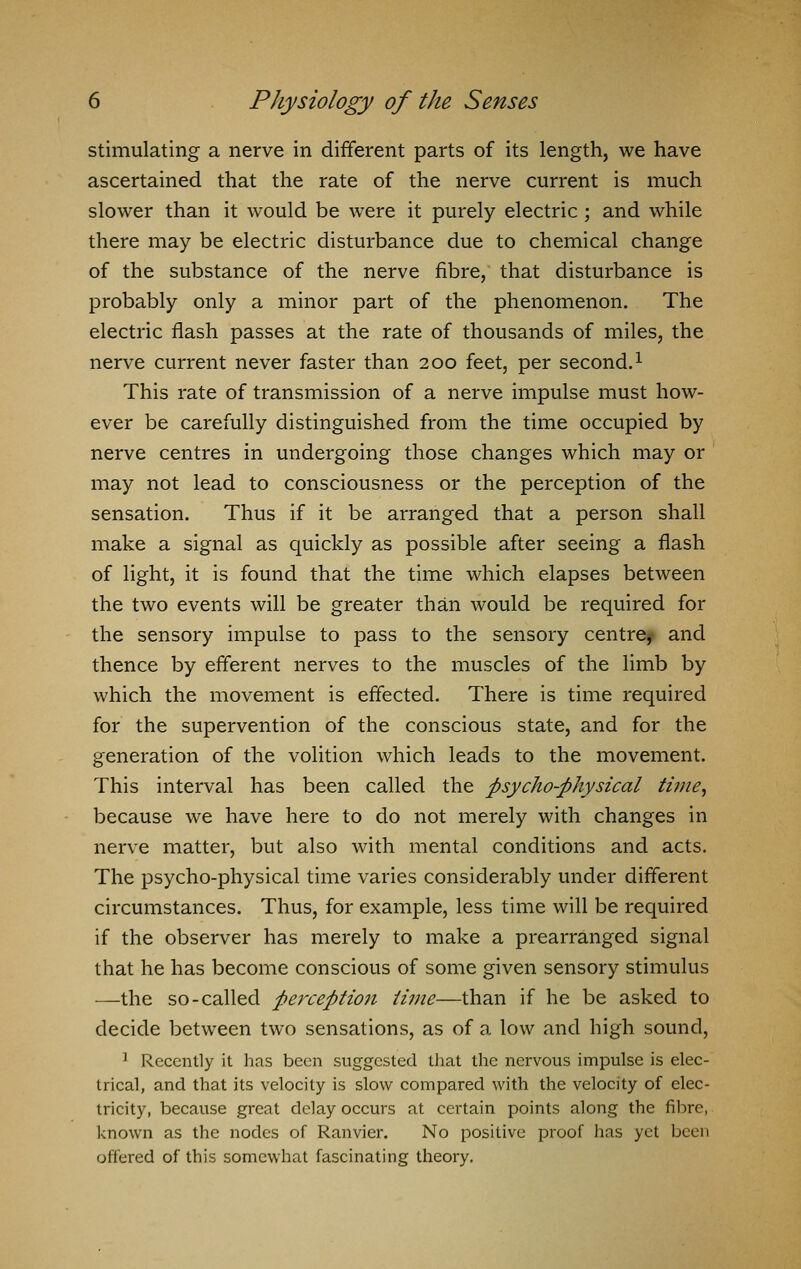 stimulating a nerve in different parts of its length, we have ascertained that the rate of the nerve current is much slower than it would be were it purely electric ; and while there may be electric disturbance due to chemical change of the substance of the nerve fibre, that disturbance is probably only a minor part of the phenomenon. The electric flash passes at the rate of thousands of miles, the nerve current never faster than 200 feet, per second.1 This rate of transmission of a nerve impulse must how- ever be carefully distinguished from the time occupied by nerve centres in undergoing those changes which may or may not lead to consciousness or the perception of the sensation. Thus if it be arranged that a person shall make a signal as quickly as possible after seeing a flash of light, it is found that the time which elapses between the two events will be greater than would be required for the sensory impulse to pass to the sensory centre^ and thence by efferent nerves to the muscles of the limb by which the movement is effected. There is time required for the supervention of the conscious state, and for the generation of the volition which leads to the movement. This interval has been called the psycho-physical time, because we have here to do not merely with changes in nerve matter, but also with mental conditions and acts. The psycho-physical time varies considerably under different circumstances. Thus, for example, less time will be required if the observer has merely to make a prearranged signal that he has become conscious of some given sensory stimulus —-the so-called perception time—than if he be asked to decide between two sensations, as of a low and high sound, 1 Recently it has been suggested that the nervous impulse is elec- trical, and that its velocity is slow compared with the velocity of elec- tricity, because great delay occurs at certain points along the fibre, known as the nodes of Ranvier. No positive proof has yet been offered of this somewhat fascinating theory.