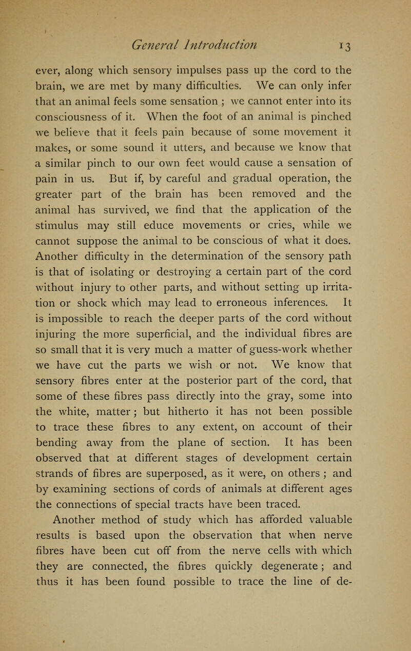 ever, along which sensory impulses pass up the cord to the brain, we are met by many difficulties. We can only infer that an animal feels some sensation ; we cannot enter into its consciousness of it. When the foot of an animal is pinched we believe that it feels pain because of some movement it makes, or some sound it utters, and because we know that a similar pinch to our own feet would cause a sensation of pain in us. But if, by careful and gradual operation, the greater part of the brain has been removed and the animal has survived, we find that the application of the stimulus may still educe movements or cries, while we cannot suppose the animal to be conscious of what it does. Another difficulty in the determination of the sensory path is that of isolating or destroying a certain part of the cord without injury to other parts, and without setting up irrita- tion or shock which may lead to erroneous inferences. It is impossible to reach the deeper parts of the cord without injuring the more superficial, and the individual fibres are so small that it is very much a matter of guess-work whether we have cut the parts we wish or not. We know that sensory fibres enter at the posterior part of the cord, that some of these fibres pass directly into the gray, some into the white, matter; but hitherto it has not been possible to trace these fibres to any extent, on account of their bending away from the plane of section. It has been observed that at different stages of development certain strands of fibres are superposed, as it were, on others ; and by examining sections of cords of animals at different ages the connections of special tracts have been traced. Another method of study which has afforded valuable results is based upon the observation that when nerve fibres have been cut off from the nerve cells with which they are connected, the fibres quickly degenerate; and thus it has been found possible to trace the line of de-