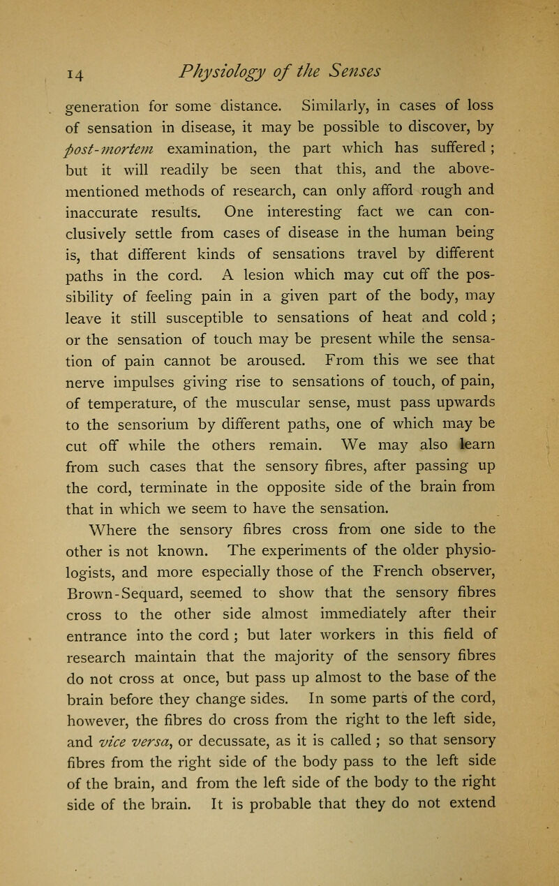 generation for some distance. Similarly, in cases of loss of sensation in disease, it may be possible to discover, by post-mortem examination, the part which has suffered; but it will readily be seen that this, and the above- mentioned methods of research, can only afford rough and inaccurate results. One interesting fact we can con- clusively settle from cases of disease in the human being is, that different kinds of sensations travel by different paths in the cord. A lesion which may cut off the pos- sibility of feeling pain in a given part of the body, may leave it still susceptible to sensations of heat and cold ; or the sensation of touch may be present while the sensa- tion of pain cannot be aroused. From this we see that nerve impulses giving rise to sensations of touch, of pain, of temperature, of the muscular sense, must pass upwards to the sensorium by different paths, one of which may be cut off while the others remain. We may also learn from such cases that the sensory fibres, after passing up the cord, terminate in the opposite side of the brain from that in which we seem to have the sensation. Where the sensory fibres cross from one side to the other is not known. The experiments of the older physio- logists, and more especially those of the French observer, Brown-Sequard, seemed to show that the sensory fibres cross to the other side almost immediately after their entrance into the cord ; but later workers in this field of research maintain that the majority of the sensory fibres do not cross at once, but pass up almost to the base of the brain before they change sides. In some parts of the cord, however, the fibres do cross from the right to the left side, and vice versa, or decussate, as it is called ; so that sensory fibres from the right side of the body pass to the left side of the brain, and from the left side of the body to the right side of the brain. It is probable that they do not extend