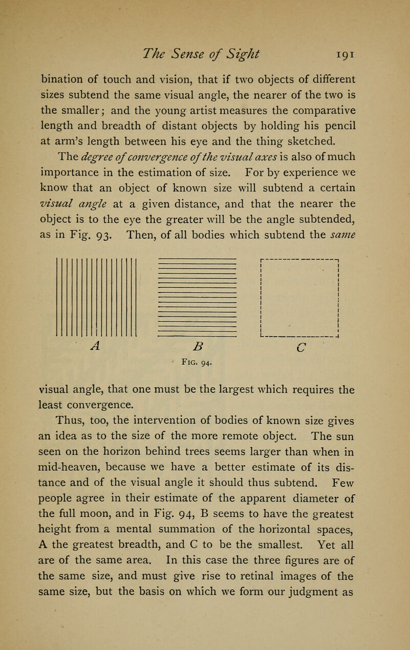 bination of touch and vision, that if two objects of different sizes subtend the same visual angle, the nearer of the two is the smaller; and the young artist measures the comparative length and breadth of distant objects by holding his pencil at arm's length between his eye and the thing sketched. The degree of co7iverge?ue of the visual axes is also of much importance in the estimation of size. For by experience we know that an object of known size will subtend a certain visual angle at a given distance, and that the nearer the object is to the eye the greater will be the angle subtended, as in Fig. 93. Then, of all bodies which subtend the same A B Fig. 94. visual angle, that one must be the largest which requires the least convergence. Thus, too, the intervention of bodies of known size gives an idea as to the size of the more remote object. The sun seen on the horizon behind trees seems larger than when in mid-heaven, because we have a better estimate of its dis- tance and of the visual angle it should thus subtend. Few people agree in their estimate of the apparent diameter of the full moon, and in Fig. 94, B seems to have the greatest height from a mental summation of the horizontal spaces, A the greatest breadth, and C to be the smallest. Yet all are of the same area. In this case the three figures are of the same size, and must give rise to retinal images of the same size, but the basis on which we form our judgment as