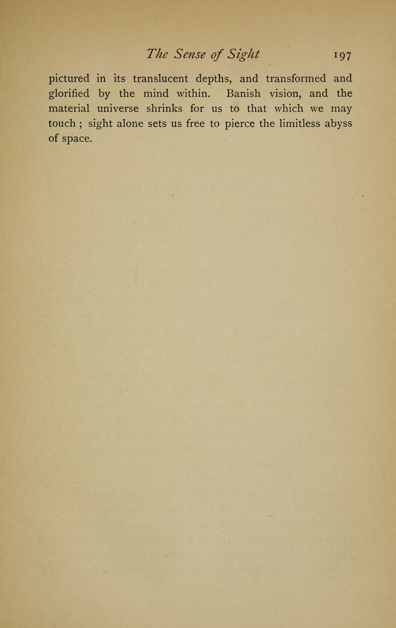 pictured in its translucent depths, and transformed and glorified by the mind within. Banish vision, and the material universe shrinks for us to that which we may touch ; sight alone sets us free to pierce the limitless abyss of space.