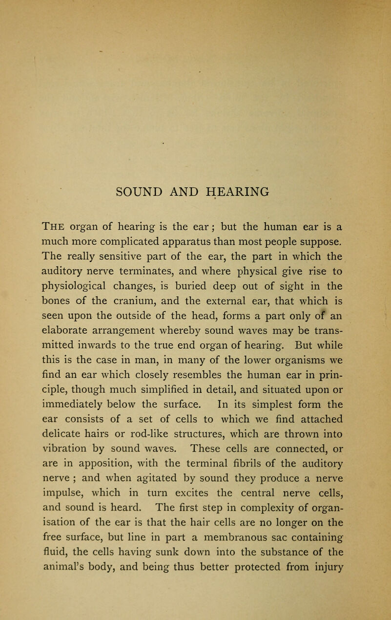 SOUND AND HEARING The organ of hearing is the ear; but the human ear is a much more complicated apparatus than most people suppose. The really sensitive part of the ear, the part in which the auditory nerve terminates, and where physical give rise to physiological changes, is buried deep out of sight in the bones of the cranium, and the external ear, that which is seen upon the outside of the head, forms a part only of an elaborate arrangement whereby sound waves may be trans- mitted inwards to the true end organ of hearing. But while this is the case in man, in many of the lower organisms we find an ear which closely resembles the human ear in prin- ciple, though much simplified in detail, and situated upon or immediately below the surface. In its simplest form the ear consists of a set of cells to which we find attached delicate hairs or rod-like structures, which are thrown into vibration by sound waves. These cells are connected, or are in apposition, with the terminal fibrils of the auditory nerve ; and when agitated by sound they produce a nerve impulse, which in turn excites the central nerve cells, and sound is heard. The first step in complexity of organ- isation of the ear is that the hair cells are no longer on the free surface, but line in part a membranous sac containing fluid, the cells having sunk down into the substance of the animal's body, and being thus better protected from injury