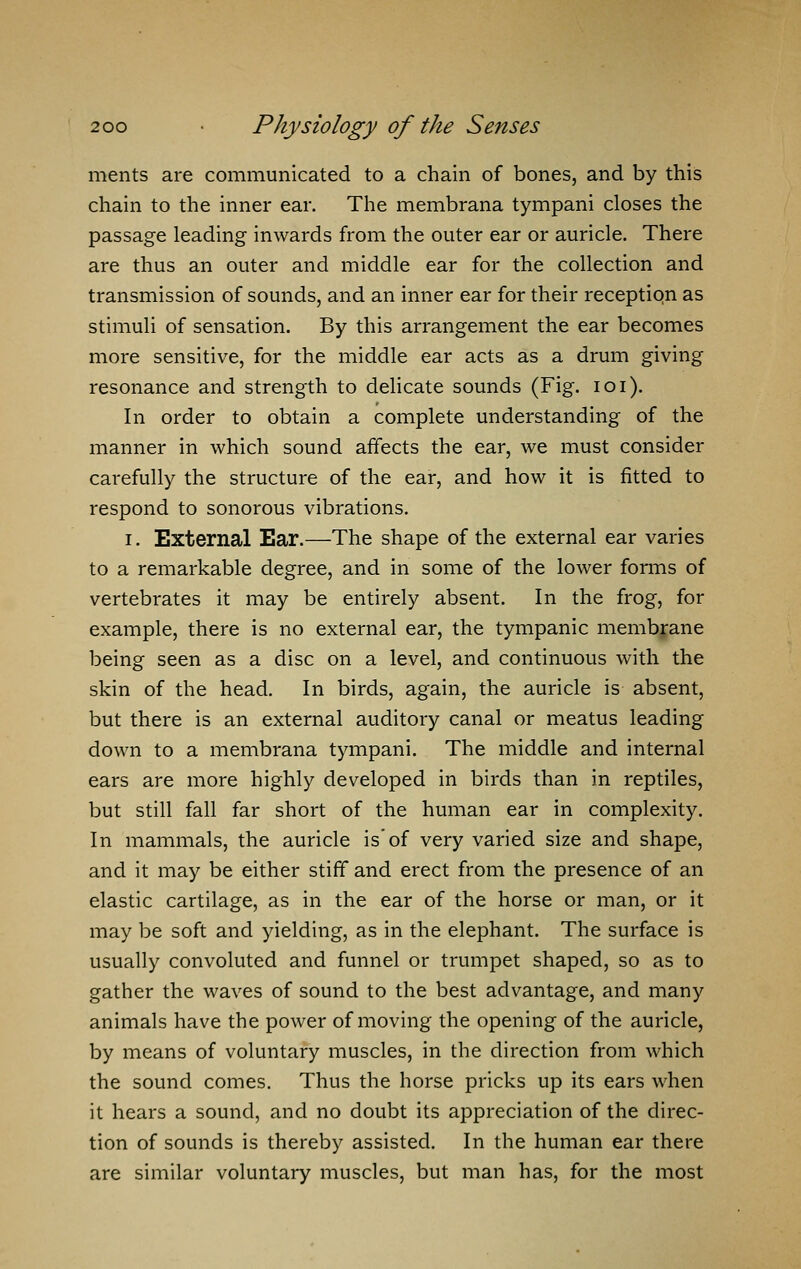 ments are communicated to a chain of bones, and by this chain to the inner ear. The membrana tympani closes the passage leading inwards from the outer ear or auricle. There are thus an outer and middle ear for the collection and transmission of sounds, and an inner ear for their reception as stimuli of sensation. By this arrangement the ear becomes more sensitive, for the middle ear acts as a drum giving resonance and strength to delicate sounds (Fig. 101). In order to obtain a complete understanding of the manner in which sound affects the ear, we must consider carefully the structure of the ear, and how it is fitted to respond to sonorous vibrations. i. External Ear.—The shape of the external ear varies to a remarkable degree, and in some of the lower forms of vertebrates it may be entirely absent. In the frog, for example, there is no external ear, the tympanic membrane being seen as a disc on a level, and continuous with the skin of the head. In birds, again, the auricle is absent, but there is an external auditory canal or meatus leading down to a membrana tympani. The middle and internal ears are more highly developed in birds than in reptiles, but still fall far short of the human ear in complexity. In mammals, the auricle is of very varied size and shape, and it may be either stiff and erect from the presence of an elastic cartilage, as in the ear of the horse or man, or it may be soft and yielding, as in the elephant. The surface is usually convoluted and funnel or trumpet shaped, so as to gather the waves of sound to the best advantage, and many animals have the power of moving the opening of the auricle, by means of voluntary muscles, in the direction from which the sound comes. Thus the horse pricks up its ears when it hears a sound, and no doubt its appreciation of the direc- tion of sounds is thereby assisted. In the human ear there are similar voluntary muscles, but man has, for the most