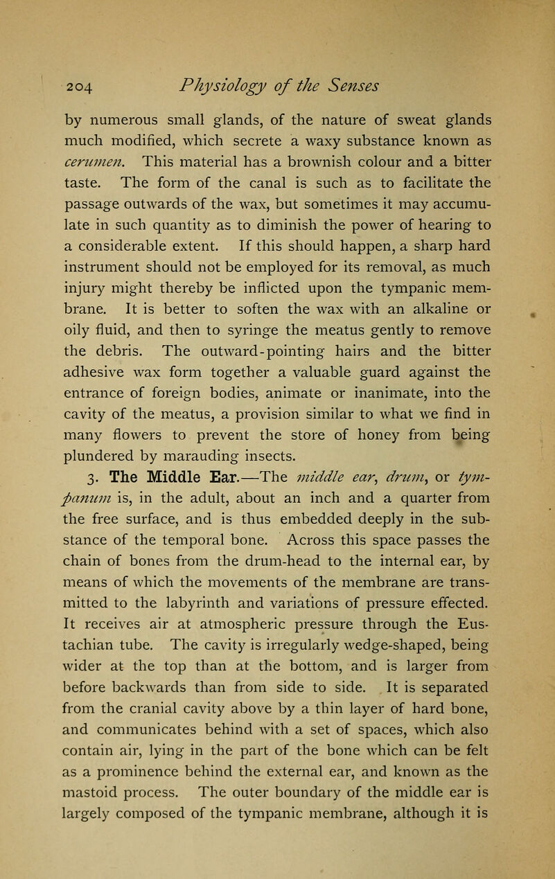 by numerous small glands, of the nature of sweat glands much modified, which secrete a waxy substance known as cerumen. This material has a brownish colour and a bitter taste. The form of the canal is such as to facilitate the passage outwards of the wax, but sometimes it may accumu- late in such quantity as to diminish the power of hearing to a considerable extent. If this should happen, a sharp hard instrument should not be employed for its removal, as much injury might thereby be inflicted upon the tympanic mem- brane. It is better to soften the wax with an alkaline or oily fluid, and then to syringe the meatus gently to remove the debris. The outward-pointing hairs and the bitter adhesive wax form together a valuable guard against the entrance of foreign bodies, animate or inanimate, into the cavity of the meatus, a provision similar to what we find in many flowers to prevent the store of honey from being plundered by marauding insects. 3. The Middle Ear.—The middle ear, driwiy or tym- panum is, in the adult, about an inch and a quarter from the free surface, and is thus embedded deeply in the sub- stance of the temporal bone. Across this space passes the chain of bones from the drum-head to the internal ear, by means of which the movements of the membrane are trans- mitted to the labyrinth and variations of pressure effected. It receives air at atmospheric pressure through the Eus- tachian tube. The cavity is irregularly wedge-shaped, being wider at the top than at the bottom, and is larger from before backwards than from side to side. It is separated from the cranial cavity above by a thin layer of hard bone, and communicates behind with a set of spaces, which also contain air, lying in the part of the bone which can be felt as a prominence behind the external ear, and known as the mastoid process. The outer boundary of the middle ear is largely composed of the tympanic membrane, although it is