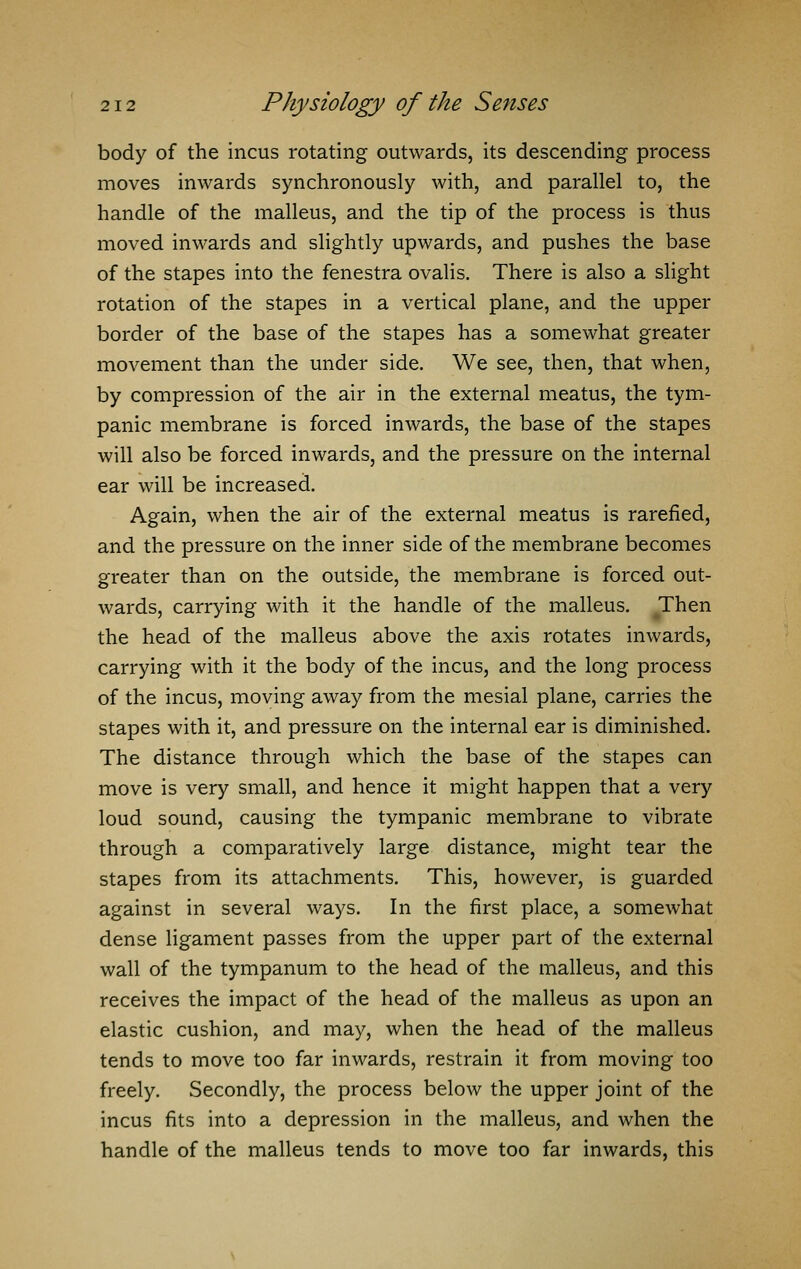 body of the incus rotating outwards, its descending process moves inwards synchronously with, and parallel to, the handle of the malleus, and the tip of the process is thus moved inwards and slightly upwards, and pushes the base of the stapes into the fenestra ovalis. There is also a slight rotation of the stapes in a vertical plane, and the upper border of the base of the stapes has a somewhat greater movement than the under side. We see, then, that when, by compression of the air in the external meatus, the tym- panic membrane is forced inwards, the base of the stapes will also be forced inwards, and the pressure on the internal ear will be increased. Again, when the air of the external meatus is rarefied, and the pressure on the inner side of the membrane becomes greater than on the outside, the membrane is forced out- wards, carrying with it the handle of the malleus. Then the head of the malleus above the axis rotates inwards, carrying with it the body of the incus, and the long process of the incus, moving away from the mesial plane, carries the stapes with it, and pressure on the internal ear is diminished. The distance through which the base of the stapes can move is very small, and hence it might happen that a very loud sound, causing the tympanic membrane to vibrate through a comparatively large distance, might tear the stapes from its attachments. This, however, is guarded against in several ways. In the first place, a somewhat dense ligament passes from the upper part of the external wall of the tympanum to the head of the malleus, and this receives the impact of the head of the malleus as upon an elastic cushion, and may, when the head of the malleus tends to move too far inwards, restrain it from moving too freely. Secondly, the process below the upper joint of the incus fits into a depression in the malleus, and when the handle of the malleus tends to move too far inwards, this