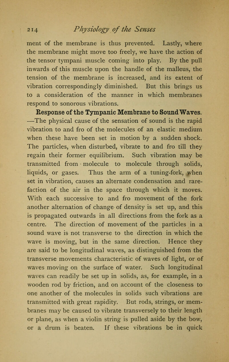 ment of the membrane is thus prevented. Lastly, where the membrane might move too freely, we have the action of the tensor tympani muscle coming into play. By the pull inwards of this muscle upon the handle of the malleus, the tension of the membrane is increased, and its extent of vibration correspondingly diminished. But this brings us to a consideration of the manner in which membranes respond to sonorous vibrations. Response of the Tympanic Membrane to Sound Waves. —The physical cause of the sensation of sound is the rapid vibration to and fro of the molecules of an elastic medium when these have been set in motion by a sudden shock. The particles, when disturbed, vibrate to and fro till they regain their former equilibrium. Such vibration may be transmitted from • molecule to molecule through solids, liquids, or gases. Thus the arm of a tuning-fork, when set in vibration, causes an alternate condensation and rare- faction of the air in the space through which it moves. With each successive to and fro movement of the fork another alternation of change of density is set up, and this is propagated outwards in all directions from the fork as a centre. The direction of movement of the particles in a sound wave is not transverse to the direction in which the wave is moving, but in the same direction. Hence they are said to be longitudinal waves, as distinguished from the transverse movements characteristic of waves of light, or of waves moving on the surface of water. Such longitudinal waves can readily be set up in solids, as, for example, in a wooden rod by friction, and on account of the closeness to one another of the molecules in solids such vibrations are transmitted with great rapidity. But rods, strings, or mem- branes may be caused to vibrate transversely to their length or plane, as when a violin string is pulled aside by the bow, or a drum is beaten. If these vibrations be in quick