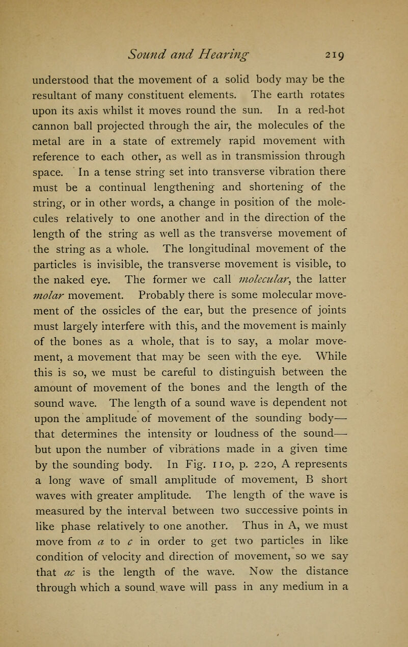 understood that the movement of a solid body may be the resultant of many constituent elements. The earth rotates upon its axis whilst it moves round the sun. In a red-hot cannon ball projected through the air, the molecules of the metal are in a state of extremely rapid movement with reference to each other, as well as in transmission through space. In a tense string set into transverse vibration there must be a continual lengthening and shortening of the string, or in other words, a change in position of the mole- cules relatively to one another and in the direction of the length of the string as well as the transverse movement of the string as a whole. The longitudinal movement of the particles is invisible, the transverse movement is visible, to the naked eye. The former we call molecular, the latter molar movement. Probably there is some molecular move- ment of the ossicles of the ear, but the presence of joints must largely interfere with this, and the movement is mainly of the bones as a whole, that is to say, a molar move- ment, a movement that may be seen with the eye. While this is so, we must be careful to distinguish between the amount of movement of the bones and the length of the sound wave. The length of a sound wave is dependent not upon the amplitude of movement of the sounding body— that determines the intensity or loudness of the sound— but upon the number of vibrations made in a given time by the sounding body. In Fig. no, p. 220, A represents a long wave of small amplitude of movement, B short waves with greater amplitude. The length of the wave is measured by the interval between two successive points in like phase relatively to one another. Thus in A, we must move from a to c in order to get two particles in like condition of velocity and direction of movement, so we say that ac is the length of the wave. Now the distance through which a sound, wave will pass in any medium in a