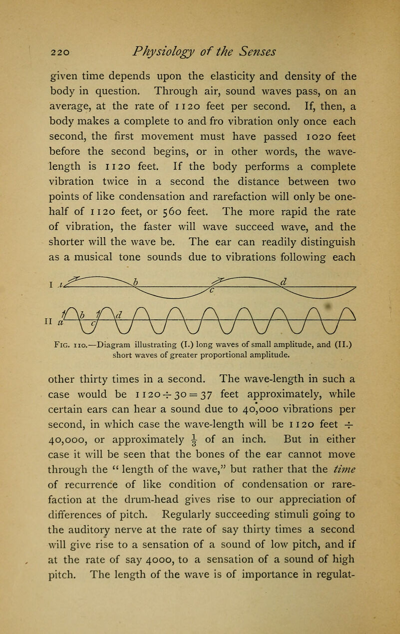 given time depends upon the elasticity and density of the body in question. Through air, sound waves pass, on an average, at the rate of 1120 feet per second. If, then, a body makes a complete to and fro vibration only once each second, the first movement must have passed 1020 feet before the second begins, or in other words, the wave- length is 1120 feet. If the body performs a complete vibration twice in a second the distance between two points of like condensation and rarefaction will only be one- half of 1120 feet, or 560 feet. The more rapid the rate of vibration, the faster will wave succeed wave, and the shorter will the wave be. The ear can readily distinguish as a musical tone sounds due to vibrations following each 1 .* II a Fig. iio.—Diagram illustrating (I.) long waves of small amplitude, and (II.) short waves of greater proportional amplitude. other thirty times in a second. The wave-length in such a case would be 1120 — 30 = 37 feet approximately, while certain ears can hear a sound due to 40,000 vibrations per second, in which case the wave-length will be 1120 feet -i- 40,000, or approximately \ of an inch. But in either case it will be seen that the bones of the ear cannot move through the  length of the wave, but rather that the time of recurrence of like condition of condensation or rare- faction at the drum-head gives rise to our appreciation of differences of pitch. Regularly succeeding stimuli going to the auditory nerve at the rate of say thirty times a second will give rise to a sensation of a sound of low pitch, and if at the rate of say 4000, to a sensation of a sound of high pitch. The length of the wave is of importance in regulat-