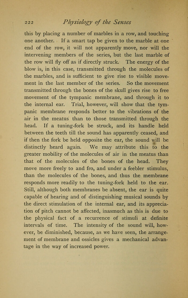 this by placing a number of marbles in a row, and touching one another. If a smart tap be given to the marble at one end of the row, it will not apparently move, nor will the intervening members of the series, but the last marble of the row will fly off as if directly struck. The energy of the blow is, in this case, transmitted through the molecules of the marbles, and is sufficient to give rise to visible move- ment in the last member of the series. So the movement transmitted through the bones of the skull gives rise to free movement of the tympanic membrane, and through it to the internal ear. Trial, however, will show that the tym- panic membrane responds better to the vibrations of the air in the meatus than to those transmitted through the head. If a tuning-fork be struck, and its handle held between the teeth till the sound has apparently ceased, and if then the fork be held opposite the ear, the sound will be distinctly heard again. We may attribute this to the greater mobility of the molecules of air in the meatus than that of the molecules of the bones of the head. They move more freely to and fro, and under a feebler stimulus, than the molecules of the bones, and thus the membrane responds more readily to the tuning-fork held to the ear. Still, although both membranes be absent, the ear is quite capable of hearing and of distinguishing musical sounds by the direct stimulation of the internal ear, and its apprecia- tion of pitch cannot be affected, inasmuch as this is due to the physical fact of a recurrence of stimuli at definite intervals of time. The intensity of the sound will, how- ever, be diminished, because, as we have seen, the arrange- ment of membrane and ossicles gives a mechanical advan- tage in the way of increased power.