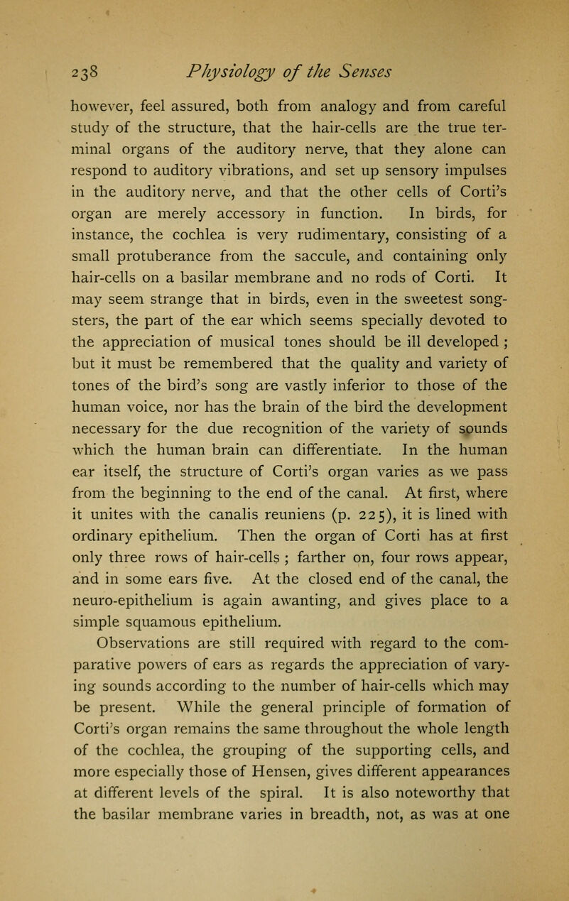 however, feel assured, both from analogy and from careful study of the structure, that the hair-cells are the true ter- minal organs of the auditory nerve, that they alone can respond to auditory vibrations, and set up sensory impulses in the auditory nerve, and that the other cells of Corti's organ are merely accessory in function. In birds, for instance, the cochlea is very rudimentary, consisting of a small protuberance from the saccule, and containing only hair-cells on a basilar membrane and no rods of Corti. It may seem strange that in birds, even in the sweetest song- sters, the part of the ear which seems specially devoted to the appreciation of musical tones should be ill developed ; but it must be remembered that the quality and variety of tones of the bird's song are vastly inferior to those of the human voice, nor has the brain of the bird the development necessary for the due recognition of the variety of spunds which the human brain can differentiate. In the human ear itself, the structure of Corti's organ varies as we pass from the beginning to the end of the canal. At first, where it unites with the canalis reuniens (p. 225), it is lined with ordinary epithelium. Then the organ of Corti has at first only three rows of hair-cells ; farther on, four rows appear, and in some ears five. At the closed end of the canal, the neuro-epithelium is again awanting, and gives place to a simple squamous epithelium. Observations are still required with regard to the com- parative powers of ears as regards the appreciation of vary- ing sounds according to the number of hair-cells which may be present. While the general principle of formation of Corti's organ remains the same throughout the whole length of the cochlea, the grouping of the supporting cells, and more especially those of Hensen, gives different appearances at different levels of the spiral. It is also noteworthy that the basilar membrane varies in breadth, not, as was at one