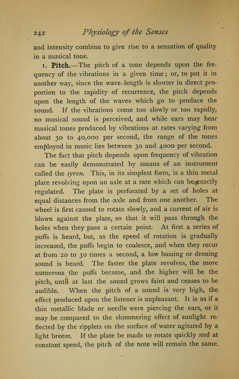 and intensity combine to give rise to a sensation of quality in a musical tone. i. Pitch.—The pitch of a tone depends upon the fre- quency of the vibrations in a given time ; or, to put it in another way, since the wave-length is shorter in direct pro- portion to the rapidity of recurrence, the pitch depends upon the length of the waves which go to produce the sound. If the vibrations come too slowly or too rapidly, no musical sound is perceived, and while ears may hear musical tones produced by vibrations at rates varying from about 30 to 40,000 per second, the range of the tones employed in music lies between 30 and 4000 per second. The fact that pitch depends upon frequency of vibration can be easily demonstrated by means of an instrument called the syren. This, in its simplest form, is a thin metal plate revolving upon an axle at a rate which can be exactly regulated. The plate is perforated by a set of holes at equal distances from the axle and from one another. The wheel is first caused to rotate slowly, and a current of air is blown against the plate, so that it will pass through the holes when they pass a certain point. At first a series of puffs is heard, but, as the speed of rotation is gradually increased, the puffs begin to coalesce, and when they recur at from 20 to 30 times a second, a low buzzing or droning sound is heard. The faster the plate revolves, the more numerous the puffs become, and the higher will be the pitch, until at last the sound grows faint and ceases to be audible. When the pitch of a sound is very high, the effect produced upon the listener is unpleasant. It is as if a thin metallic blade or needle were piercing the ears, or it may be compared to the shimmering effect of sunlight re- flected by the ripplets on the surface of water agitated by a light breeze. If the plate be made to rotate quickly and at constant speed, the pitch of the note will remain the same.