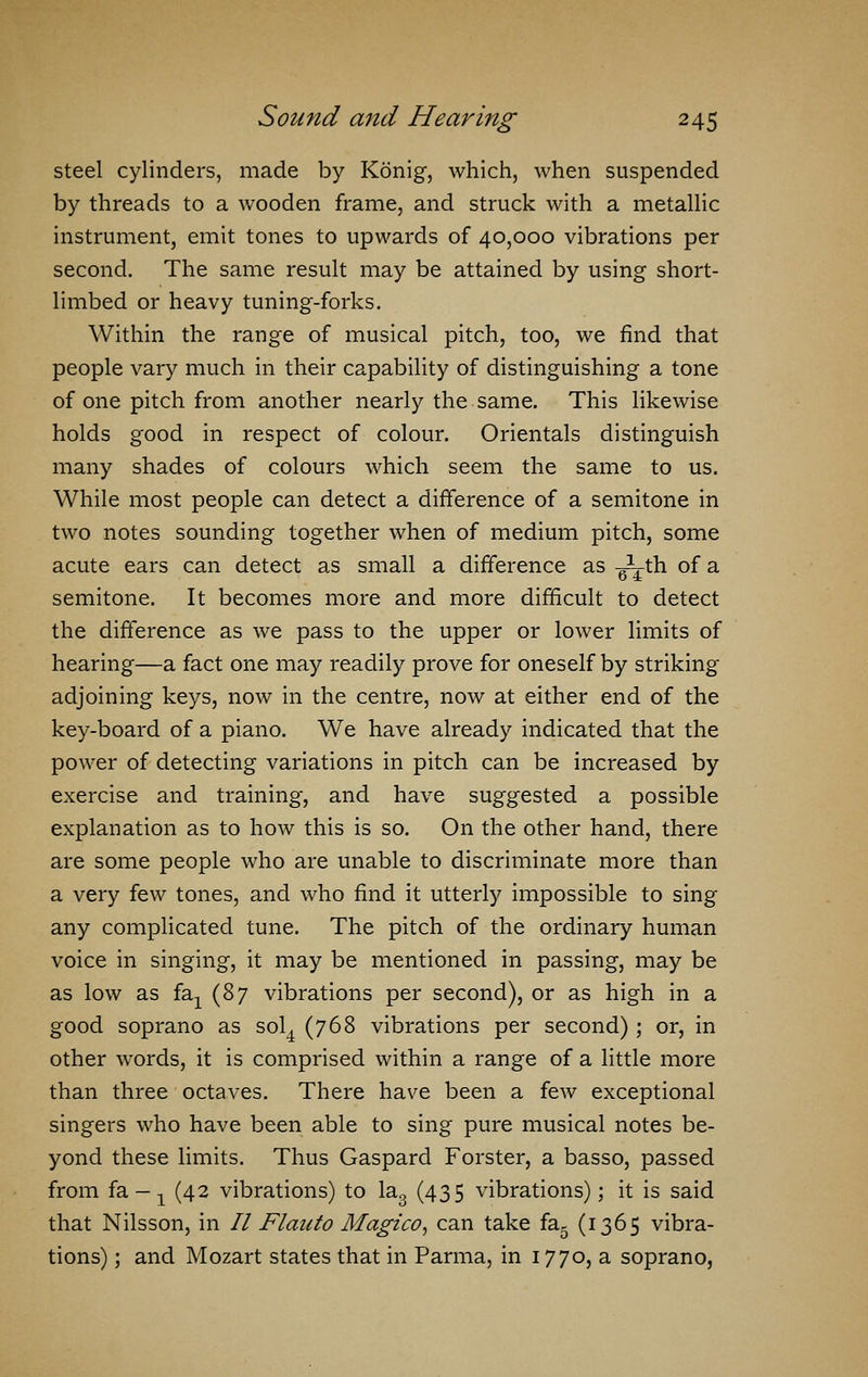 steel cylinders, made by Konig, which, when suspended by threads to a wooden frame, and struck with a metallic instrument, emit tones to upwards of 40,000 vibrations per second. The same result may be attained by using short- limbed or heavy tuning-forks. Within the range of musical pitch, too, we find that people vary much in their capability of distinguishing a tone of one pitch from another nearly the same. This likewise holds good in respect of colour. Orientals distinguish many shades of colours which seem the same to us. While most people can detect a difference of a semitone in two notes sounding together when of medium pitch, some acute ears can detect as small a difference as -jA-th of a semitone. It becomes more and more difficult to detect the difference as we pass to the upper or lower limits of hearing—a fact one may readily prove for oneself by striking adjoining keys, now in the centre, now at either end of the key-board of a piano. We have already indicated that the power of detecting variations in pitch can be increased by exercise and training, and have suggested a possible explanation as to how this is so. On the other hand, there are some people who are unable to discriminate more than a very few tones, and who find it utterly impossible to sing any complicated tune. The pitch of the ordinary human voice in singing, it may be mentioned in passing, may be as low as ia.Y (S7 vibrations per second), or as high in a good soprano as sol4 (768 vibrations per second); or, in other words, it is comprised within a range of a little more than three octaves. There have been a few exceptional singers who have been able to sing pure musical notes be- yond these limits. Thus Gaspard Forster, a basso, passed from fa -1 (42 vibrations) to la3 (435 vibrations); it is said that Nilsson, in 77 Flanto Alagico, can take fa5 (1365 vibra- tions) ; and Mozart states that in Parma, in 1770, a soprano,