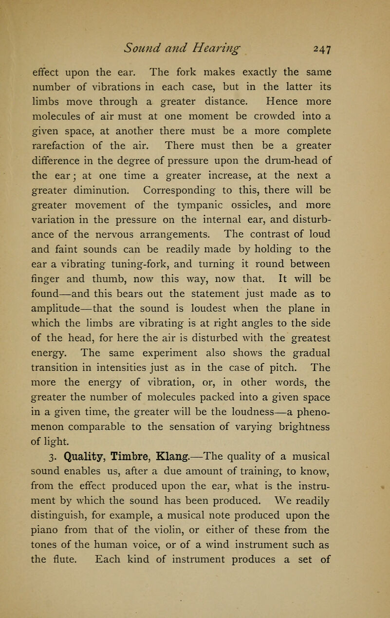 effect upon the ear. The fork makes exactly the same number of vibrations in each case, but in the latter its limbs move through a greater distance. Hence more molecules of air must at one moment be crowded into a given space, at another there must be a more complete rarefaction of the air. There must then be a greater difference in the degree of pressure upon the drum-head of the ear; at one time a greater increase, at the next a greater diminution. Corresponding to this, there will be greater movement of the tympanic ossicles, and more variation in the pressure on the internal ear, and disturb- ance of the nervous arrangements. The contrast of loud and faint sounds can be readily made by holding to the ear a vibrating tuning-fork, and turning it round between finger and thumb, now this way, now that. It will be found—and this bears out the statement just made as to amplitude—that the sound is loudest when the plane in which the limbs are vibrating is at right angles to the side of the head, for here the air is disturbed with the greatest energy. The same experiment also shows the gradual transition in intensities just as in the case of pitch. The more the energy of vibration, or, in other words, the greater the number of molecules packed into a given space in a given time, the greater will be the loudness—a pheno- menon comparable to the sensation of varying brightness of light. 3. Quality, Timbre, Klang.—The quality of a musical sound enables us, after a due amount of training, to know, from the effect produced upon the ear, what is the instru- ment by which the sound has been produced. We readily distinguish, for example, a musical note produced upon the piano from that of the violin, or either of these from the tones of the human voice, or of a wind instrument such as the flute. Each kind of instrument produces a set of