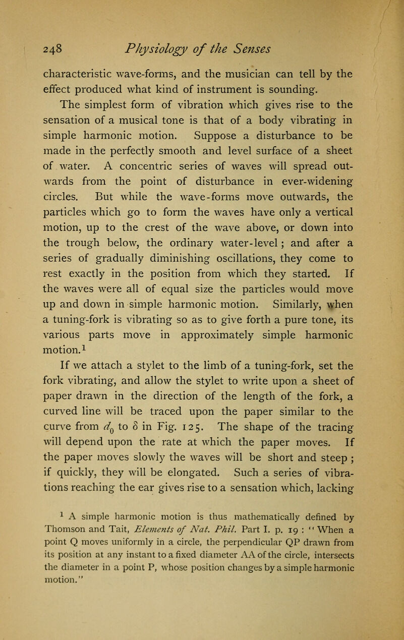 characteristic wave-forms, and the musician can tell by the effect produced what kind of instrument is sounding. The simplest form of vibration which gives rise to the sensation of a musical tone is that of a body vibrating in simple harmonic motion. Suppose a disturbance to be made in the perfectly smooth and level surface of a sheet of water. A concentric series of waves will spread out- wards from the point of disturbance in ever-widening circles. But while the wave-forms move outwards, the particles which go to form the waves have only a vertical motion, up to the crest of the wave above, or down into the trough below, the ordinary water-level; and after a series of gradually diminishing oscillations, they come to rest exactly in the position from which they started. If the waves were all of equal size the particles would move up and down in simple harmonic motion. Similarly, when a tuning-fork is vibrating so as to give forth a pure tone, its various parts move in approximately simple harmonic motion.1 If we attach a stylet to the limb of a tuning-fork, set the fork vibrating, and allow the stylet to write upon a sheet of paper drawn in the direction of the length of the fork, a curved line will be traced upon the paper similar to the curve from dQ to 8 in Fig. 125. The shape of the tracing will depend upon the rate at which the paper moves. If the paper moves slowly the waves will be short and steep ; if quickly, they will be elongated. Such a series of vibra- tions reaching the ear gives rise to a sensation which, lacking 1 A simple harmonic motion is thus mathematically defined by Thomson and Tait, Elements of Nat. Phil. Part I. p. 19 :  When a point Q moves uniformly in a circle, the perpendicular QP drawn from its position at any instant to a fixed diameter AAofthe circle, intersects the diameter in a point P, whose position changes by a simple harmonic motion.