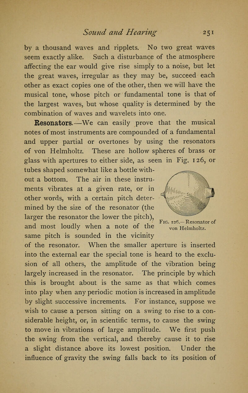 by a thousand waves and ripplets. No two great waves seem exactly alike. Such a disturbance of the atmosphere affecting the ear would give rise simply to a noise, but let the great waves, irregular as they may be, succeed each other as exact copies one of the other, then we will have the musical tone, whose pitch or fundamental tone is that of the largest waves, but whose quality is determined by the combination of waves and wavelets into one. Resonators.—We can easily prove that the musical notes of most instruments are compounded of a fundamental and upper partial or overtones by using the resonators of von Helmholtz. These are hollow spheres of brass or glass with apertures to either side, as seen in Fig. 126, or tubes shaped somewhat like a bottle with- out a bottom. The air in these instru- ments vibrates at a given rate, or in other words, with a certain pitch deter- mined by the size of the resonator (the larger the resonator the lower the pitch), and most loudly when a note of the same pitch is sounded in the vicinity of the resonator. When the smaller aperture is inserted into the external ear the special tone is heard to the exclu- sion of all others, the amplitude of the vibration being largely increased in the resonator. The principle by which this is brought about is the same as that which comes into play when any periodic motion is increased in amplitude by slight successive increments. For instance, suppose we wish to cause a person sitting on a swing to rise to a con- siderable height, or, in scientific terms, to cause the swing to move in vibrations of large amplitude. We first push the swing from the vertical, and thereby cause it to rise a slight distance above its lowest position. Under the influence of gravity the swing falls back to its position of Fig. 126.—Resonator of von Helmholtz.