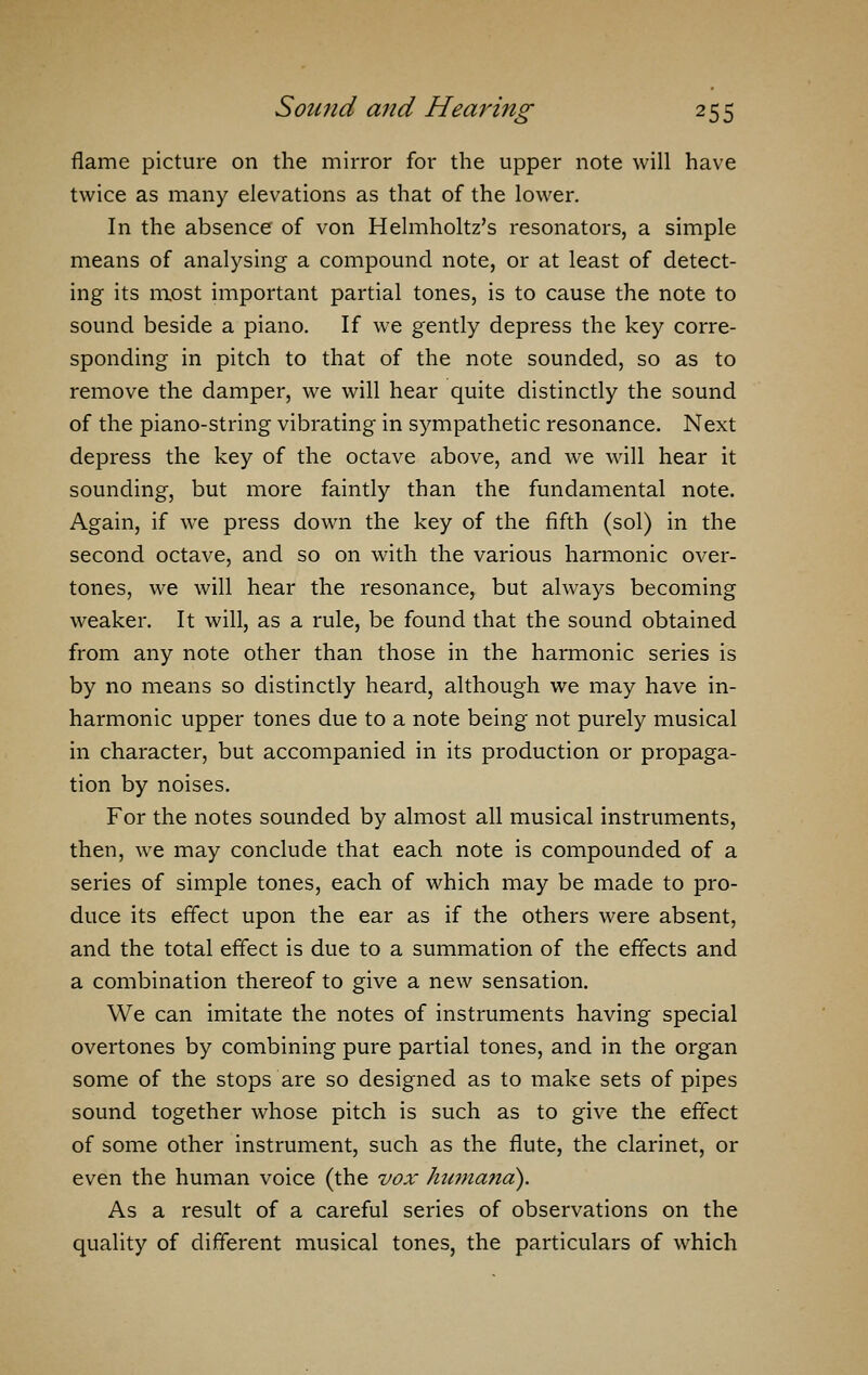 flame picture on the mirror for the upper note will have twice as many elevations as that of the lower. In the absence of von Helmholtz's resonators, a simple means of analysing a compound note, or at least of detect- ing its most important partial tones, is to cause the note to sound beside a piano. If we gently depress the key corre- sponding in pitch to that of the note sounded, so as to remove the damper, we will hear quite distinctly the sound of the piano-string vibrating in sympathetic resonance. Next depress the key of the octave above, and we will hear it sounding, but more faintly than the fundamental note. Again, if we press down the key of the fifth (sol) in the second octave, and so on with the various harmonic over- tones, we will hear the resonance, but always becoming weaker. It will, as a rule, be found that the sound obtained from any note other than those in the harmonic series is by no means so distinctly heard, although we may have in- harmonic upper tones due to a note being not purely musical in character, but accompanied in its production or propaga- tion by noises. For the notes sounded by almost all musical instruments, then, we may conclude that each note is compounded of a series of simple tones, each of which may be made to pro- duce its effect upon the ear as if the others were absent, and the total effect is due to a summation of the effects and a combination thereof to give a new sensation. We can imitate the notes of instruments having special overtones by combining pure partial tones, and in the organ some of the stops are so designed as to make sets of pipes sound together whose pitch is such as to give the effect of some other instrument, such as the flute, the clarinet, or even the human voice (the vox humand). As a result of a careful series of observations on the quality of different musical tones, the particulars of which