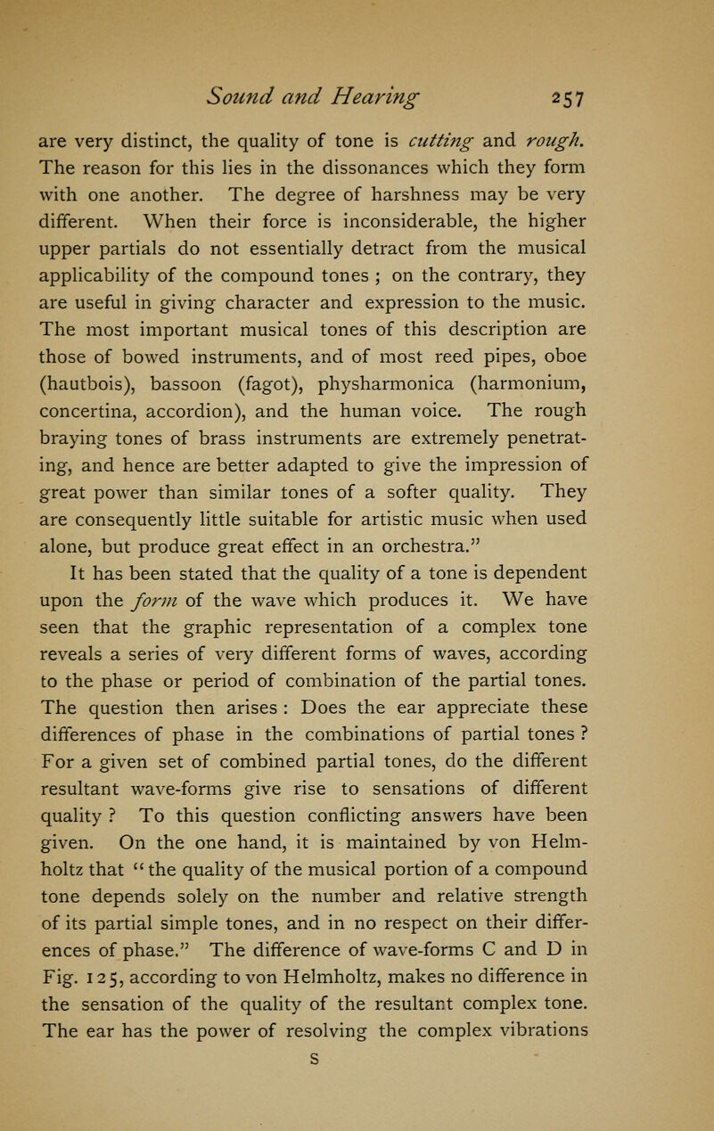 are very distinct, the quality of tone is cutting and rough. The reason for this lies in the dissonances which they form with one another. The degree of harshness may be very different. When their force is inconsiderable, the higher upper partials do not essentially detract from the musical applicability of the compound tones ; on the contrary, they are useful in giving character and expression to the music. The most important musical tones of this description are those of bowed instruments, and of most reed pipes, oboe (hautbois), bassoon (fagot), physharmonica (harmonium, concertina, accordion), and the human voice. The rough braying tones of brass instruments are extremely penetrat- ing, and hence are better adapted to give the impression of great power than similar tones of a softer quality. They are consequently little suitable for artistic music when used alone, but produce great effect in an orchestra. It has been stated that the quality of a tone is dependent upon the form of the wave which produces it. We have seen that the graphic representation of a complex tone reveals a series of very different forms of waves, according to the phase or period of combination of the partial tones. The question then arises : Does the ear appreciate these differences of phase in the combinations of partial tones ? For a given set of combined partial tones, do the different resultant wave-forms give rise to sensations of different quality ? To this question conflicting answers have been given. On the one hand, it is maintained by von Helm- holtz that  the quality of the musical portion of a compound tone depends solely on the number and relative strength of its partial simple tones, and in no respect on their differ- ences of phase, The difference of wave-forms C and D in Fig. 125, according to von Helmholtz, makes no difference in the sensation of the quality of the resultant complex tone. The ear has the power of resolving the complex vibrations S