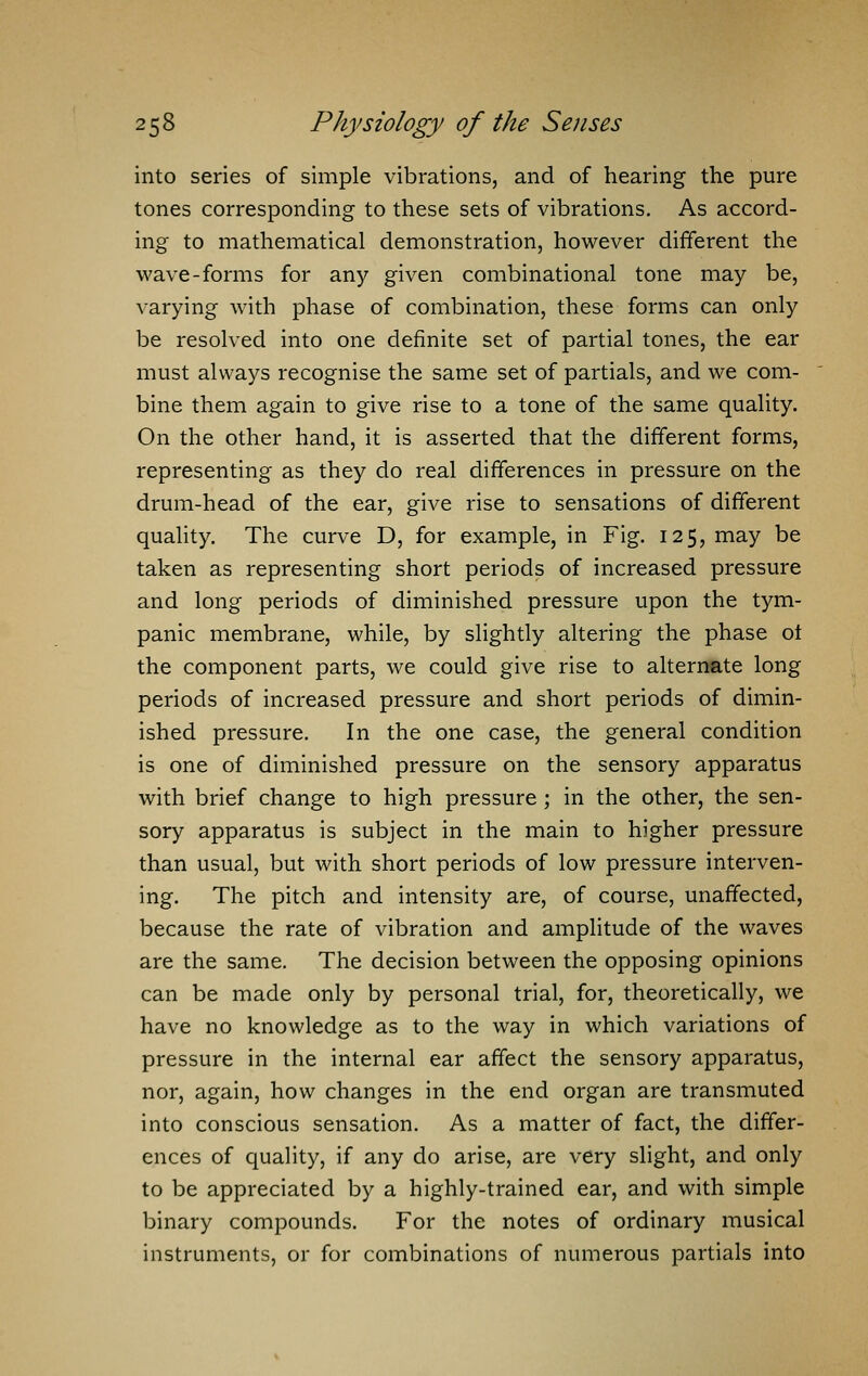 into series of simple vibrations, and of hearing the pure tones corresponding to these sets of vibrations. As accord- ing to mathematical demonstration, however different the wave-forms for any given combinational tone may be, varying with phase of combination, these forms can only be resolved into one definite set of partial tones, the ear must always recognise the same set of partials, and we com- bine them again to give rise to a tone of the same quality. On the other hand, it is asserted that the different forms, representing as they do real differences in pressure on the drum-head of the ear, give rise to sensations of different quality. The curve D, for example, in Fig. 125, may be taken as representing short periods of increased pressure and long periods of diminished pressure upon the tym- panic membrane, while, by slightly altering the phase ot the component parts, we could give rise to alternate long periods of increased pressure and short periods of dimin- ished pressure. In the one case, the general condition is one of diminished pressure on the sensory apparatus with brief change to high pressure ; in the other, the sen- sory apparatus is subject in the main to higher pressure than usual, but with short periods of low pressure interven- ing. The pitch and intensity are, of course, unaffected, because the rate of vibration and amplitude of the waves are the same. The decision between the opposing opinions can be made only by personal trial, for, theoretically, we have no knowledge as to the way in which variations of pressure in the internal ear affect the sensory apparatus, nor, again, how changes in the end organ are transmuted into conscious sensation. As a matter of fact, the differ- ences of quality, if any do arise, are very slight, and only to be appreciated by a highly-trained ear, and with simple binary compounds. For the notes of ordinary musical instruments, or for combinations of numerous partials into