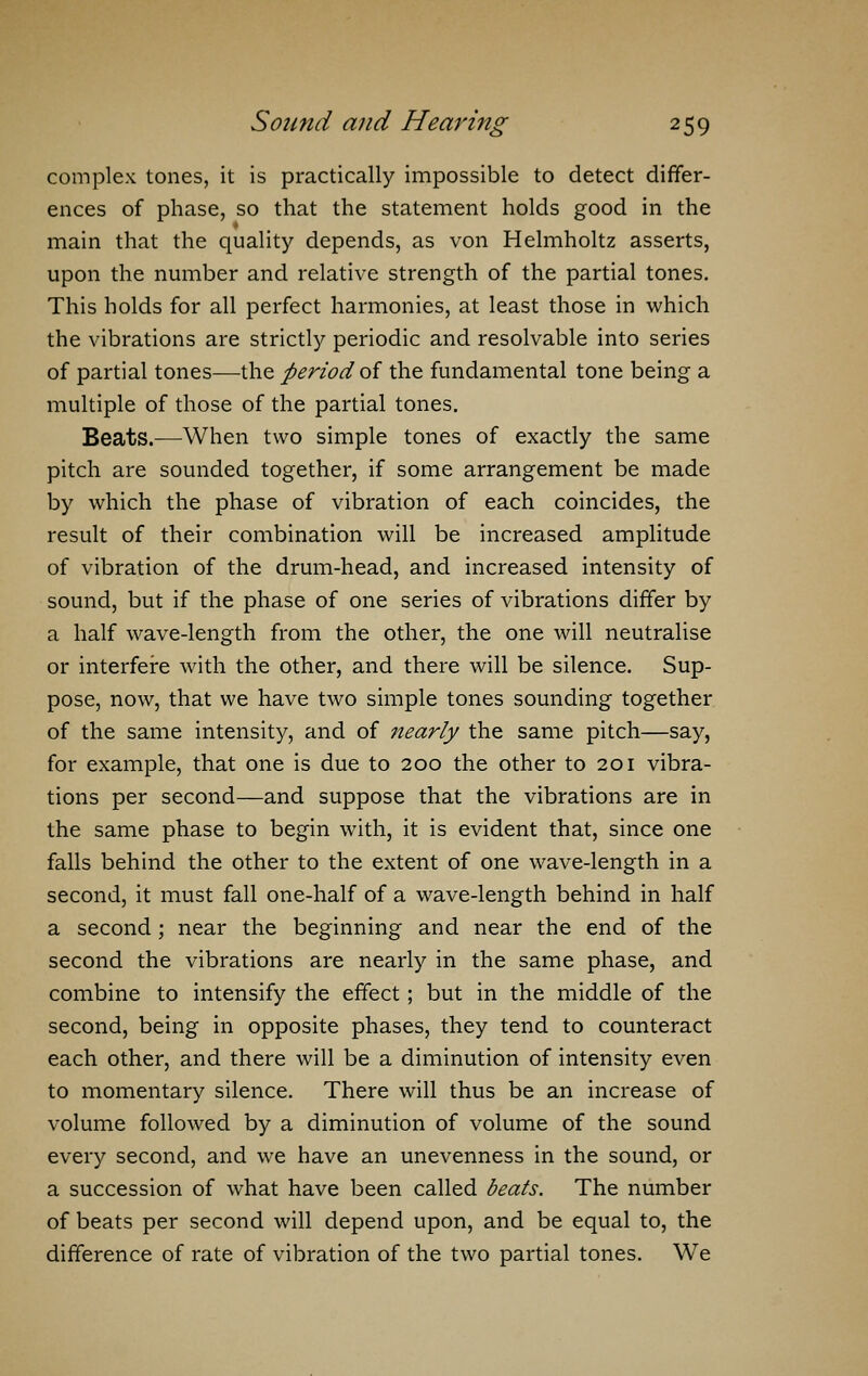 complex tones, it is practically impossible to detect differ- ences of phase, so that the statement holds good in the main that the quality depends, as von Helmholtz asserts, upon the number and relative strength of the partial tones. This holds for all perfect harmonies, at least those in which the vibrations are strictly periodic and resolvable into series of partial tones—the period oi the fundamental tone being a multiple of those of the partial tones. Beats.—When two simple tones of exactly the same pitch are sounded together, if some arrangement be made by which the phase of vibration of each coincides, the result of their combination will be increased amplitude of vibration of the drum-head, and increased intensity of sound, but if the phase of one series of vibrations differ by a half wave-length from the other, the one will neutralise or interfere with the other, and there will be silence. Sup- pose, now, that we have two simple tones sounding together of the same intensity, and of nearly the same pitch—say, for example, that one is due to 200 the other to 201 vibra- tions per second—and suppose that the vibrations are in the same phase to begin with, it is evident that, since one falls behind the other to the extent of one wave-length in a second, it must fall one-half of a wave-length behind in half a second ; near the beginning and near the end of the second the vibrations are nearly in the same phase, and combine to intensify the effect; but in the middle of the second, being in opposite phases, they tend to counteract each other, and there will be a diminution of intensity even to momentary silence. There will thus be an increase of volume followed by a diminution of volume of the sound every second, and we have an unevenness in the sound, or a succession of what have been called beats. The number of beats per second will depend upon, and be equal to, the difference of rate of vibration of the two partial tones. We