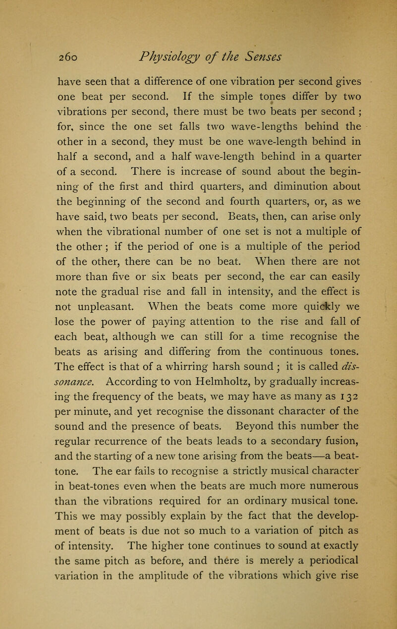 have seen that a difference of one vibration per second gives one beat per second. If the simple tones differ by two vibrations per second, there must be two beats per second ; for, since the one set falls two wave-lengths behind the other in a second, they must be one wave-length behind in half a second, and a half wave-length behind in a quarter of a second. There is increase of sound about the begin- ning of the first and third quarters, and diminution about the beginning of the second and fourth quarters, or, as we have said, two beats per second. Beats, then, can arise only when the vibrational number of one set is not a multiple of the other; if the period of one is a multiple of the period of the other, there can be no beat. When there are not more than five or six beats per second, the ear can easily note the gradual rise and fall in intensity, and the effect is not unpleasant. When the beats come more quickly we lose the power of paying attention to the rise and fall of each beat, although we can still for a time recognise the beats as arising and differing from the continuous tones. The effect is that of a whirring harsh sound ; it is called dis- sonance. According to von Helmholtz, by gradually increas- ing the frequency of the beats, we may have as many as 132 per minute, and yet recognise the dissonant character of the sound and the presence of beats. Beyond this number the regular recurrence of the beats leads to a secondary fusion, and the starting of a new tone arising from the beats—a beat- tone. The ear fails to recognise a strictly musical character in beat-tones even when the beats are much more numerous than the vibrations required for an ordinary musical tone. This we may possibly explain by the fact that the develop- ment of beats is due not so much to a variation of pitch as of intensity. The higher tone continues to sound at exactly the same pitch as before, and there is merely a periodical variation in the amplitude of the vibrations which give rise