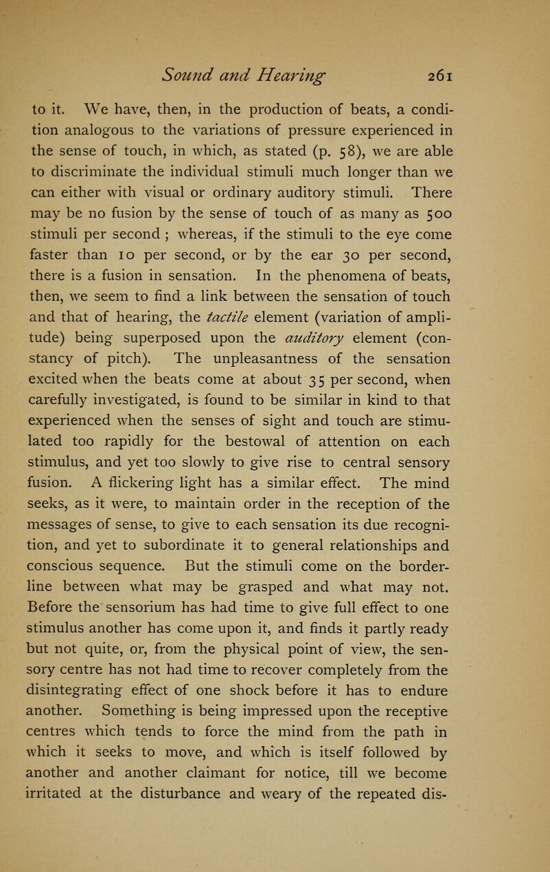 to it. We have, then, in the production of beats, a condi- tion analogous to the variations of pressure experienced in the sense of touch, in which, as stated (p. 58), we are able to discriminate the individual stimuli much longer than we can either with visual or ordinary auditory stimuli. There may be no fusion by the sense of touch of as many as 500 stimuli per second ; whereas, if the stimuli to the eye come faster than 10 per second, or by the ear 30 per second, there is a fusion in sensation. In the phenomena of beats, then, we seem to find a link between the sensation of touch and that of hearing, the tactile element (variation of ampli- tude) being superposed upon the auditory element (con- stancy of pitch). The unpleasantness of the sensation excited when the beats come at about 35 per second, when carefully investigated, is found to be similar in kind to that experienced when the senses of sight and touch are stimu- lated too rapidly for the bestowal of attention on each stimulus, and yet too slowly to give rise to central sensory fusion. A flickering light has a similar effect. The mind seeks, as it were, to maintain order in the reception of the messages of sense, to give to each sensation its due recogni- tion, and yet to subordinate it to general relationships and conscious sequence. But the stimuli come on the border- line between what may be grasped and what may not. Before the sensorium has had time to give full effect to one stimulus another has come upon it, and finds it partly ready but not quite, or, from the physical point of view, the sen- sory centre has not had time to recover completely from the disintegrating effect of one shock before it has to endure another. Something is being impressed upon the receptive centres which tends to force the mind from the path in which it seeks to move, and which is itself followed by another and another claimant for notice, till we become irritated at the disturbance and weary of the repeated dis-