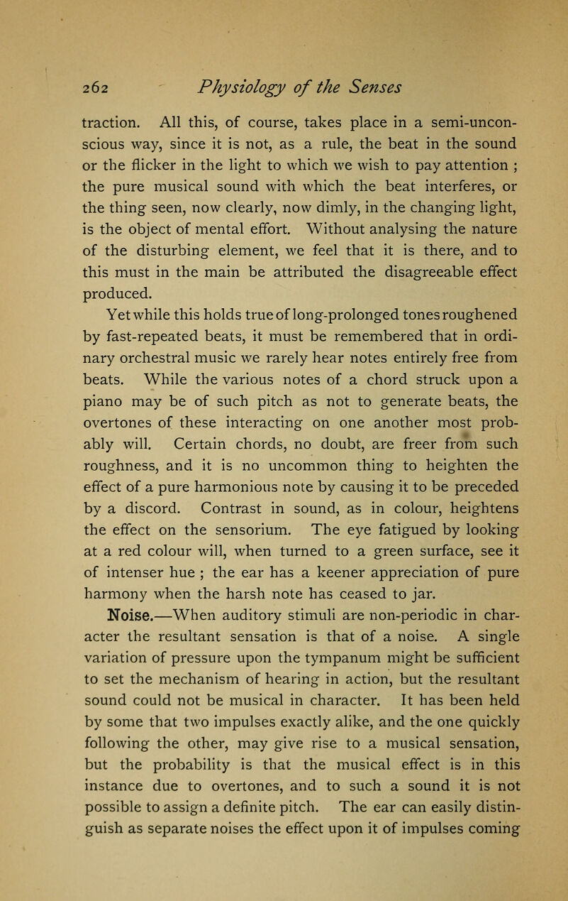 traction. All this, of course, takes place in a semi-uncon- scious way, since it is not, as a rule, the beat in the sound or the flicker in the light to which we wish to pay attention ; the pure musical sound with which the beat interferes, or the thing seen, now clearly, now dimly, in the changing light, is the object of mental effort. Without analysing the nature of the disturbing element, we feel that it is there, and to this must in the main be attributed the disagreeable effect produced. Yet while this holds true of long-prolonged tones roughened by fast-repeated beats, it must be remembered that in ordi- nary orchestral music we rarely hear notes entirely free from beats. While the various notes of a chord struck upon a piano may be of such pitch as not to generate beats, the overtones of these interacting on one another most prob- ably will. Certain chords, no doubt, are freer from such roughness, and it is no uncommon thing to heighten the effect of a pure harmonious note by causing it to be preceded by a discord. Contrast in sound, as in colour, heightens the effect on the sensorium. The eye fatigued by looking at a red colour will, when turned to a green surface, see it of intenser hue ; the ear has a keener appreciation of pure harmony when the harsh note has ceased to jar. Noise.—When auditory stimuli are non-periodic in char- acter the resultant sensation is that of a noise. A single variation of pressure upon the tympanum might be sufficient to set the mechanism of hearing in action, but the resultant sound could not be musical in character. It has been held by some that two impulses exactly alike, and the one quickly following the other, may give rise to a musical sensation, but the probability is that the musical effect is in this instance due to overtones, and to such a sound it is not possible to assign a definite pitch. The ear can easily distin- guish as separate noises the effect upon it of impulses coming